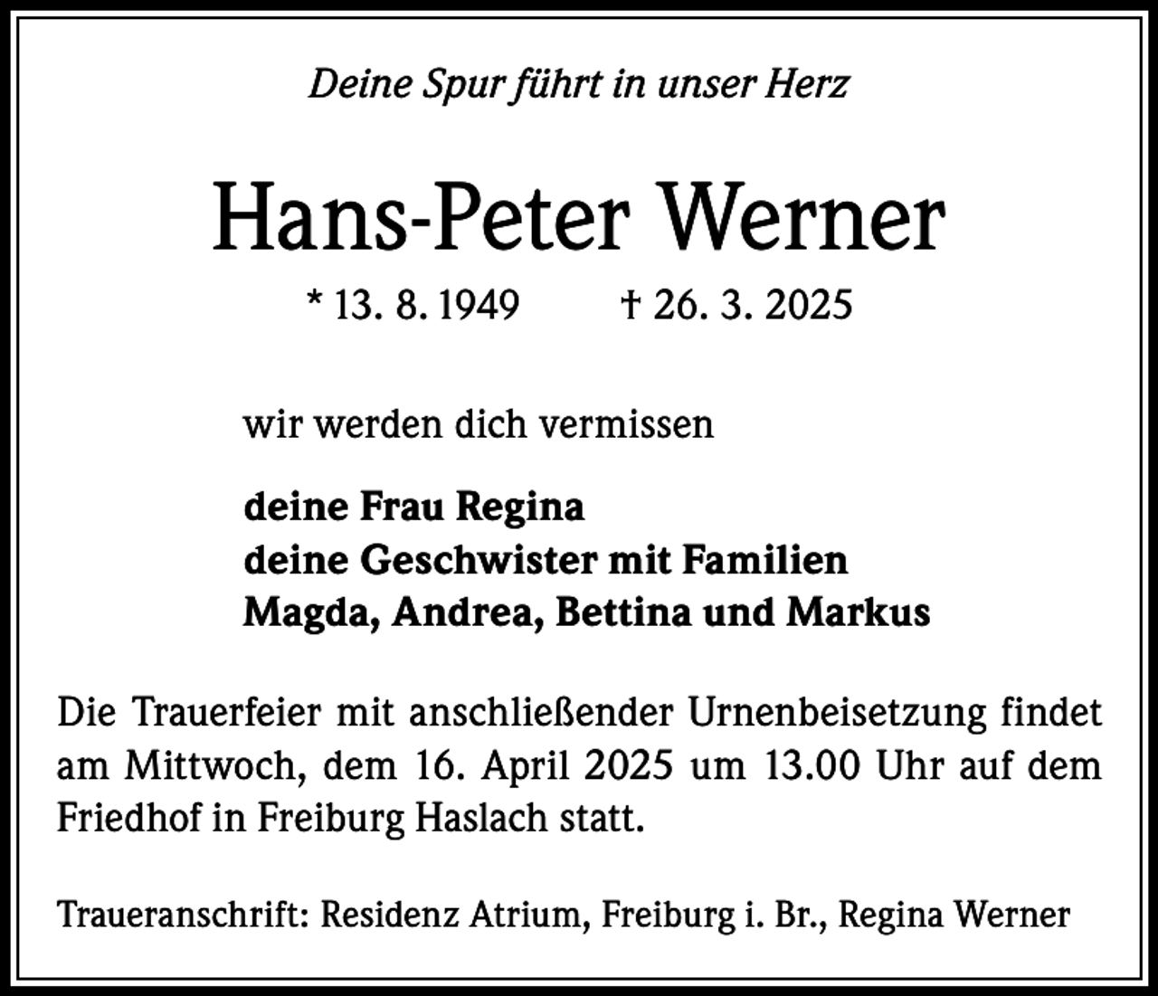 <p>Deine Spur führt in unser Herz</p><p>Hans-Peter Werner<br />* 13. 8. 1949</p><p>† 26. 3. 2025</p><p>wir werden dich vermissen<br />deine Frau Regina<br />deine Geschwister mit Familien<br />Magda, Andrea, Bettina und Markus<br />Die Trauerfeier mit anschließender Urnenbeisetzung findet<br />am Mittwoch, dem 16. April 2025 um 13.00 Uhr auf dem<br />Friedhof in Freiburg Haslach statt.<br />Traueranschrift: Residenz Atrium, Freiburg i. Br., Regina Werner</p>