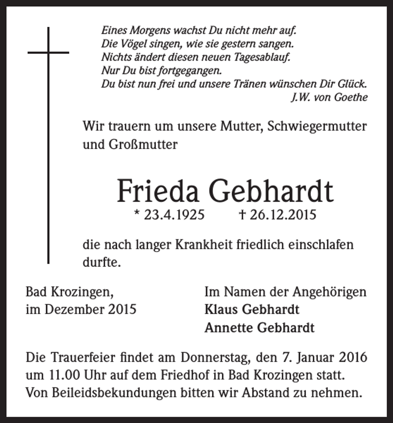 <p>Eines Morgens wachst Du nicht mehr auf.<br />Die Vögel singen, wie sie gestern sangen.<br />Nichts ändert diesen neuen Tagesablauf.<br />Nur Du bist fortgegangen.<br />Du bist nun frei und unsere Tränen wünschen Dir Glück.</p><p>J.W. von Goethe</p><p>Wir trauern um unsere Mutter, Schwiegermutter<br />und Großmutter</p><p>Frieda Gebhardt<br />* 23.4.1925</p><p>† 26.12.2015</p><p>die nach langer Krankheit friedlich einschlafen<br />durfte.<br />Bad Krozingen,<br />Im Namen der Angehörigen<br />im Dezember 2015 Klaus Gebhardt<br />Annette Gebhardt<br />Die Trauerfeier findet am Donnerstag, den 7. Januar 2016<br />um 11.00 Uhr auf dem Friedhof in Bad Krozingen statt.<br />Von Beileidsbekundungen bitten wir Abstand zu nehmen.</p>