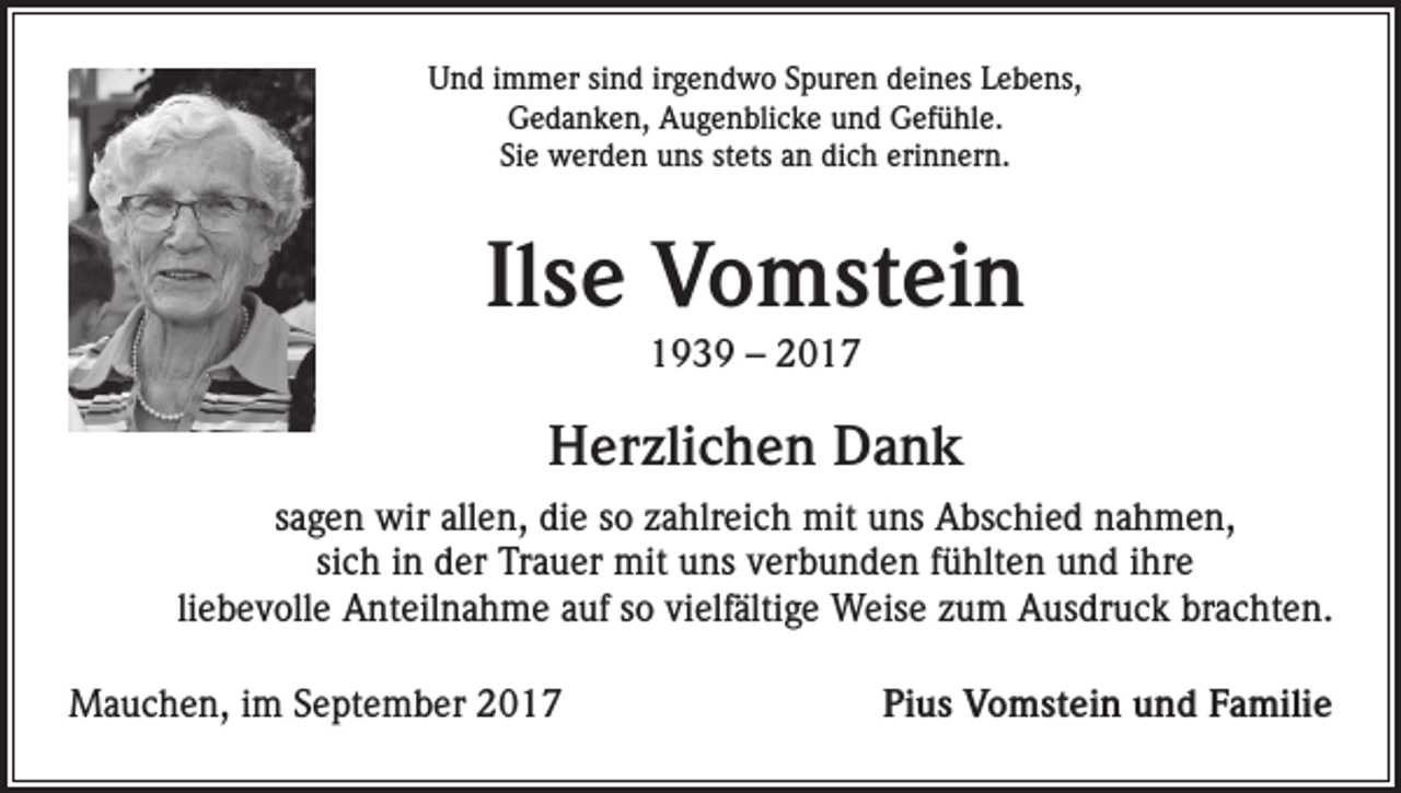 <p>Und immer sind irgendwo Spuren deines Lebens,<br />Gedanken, Augenblicke und Gefühle.<br />Sie werden uns stets an dich erinnern.</p><p>Ilse Vomstein<br />1939 – 2017</p><p>Herzlichen Dank<br />sagen wir allen, die so zahlreich mit uns Abschied nahmen,<br />sich in der Trauer mit uns verbunden fühlten und ihre<br />liebevolle Anteilnahme auf so vielfältige Weise zum Ausdruck brachten.<br />Mauchen, im September 2017</p><p>Pius Vomstein und Familie</p>
