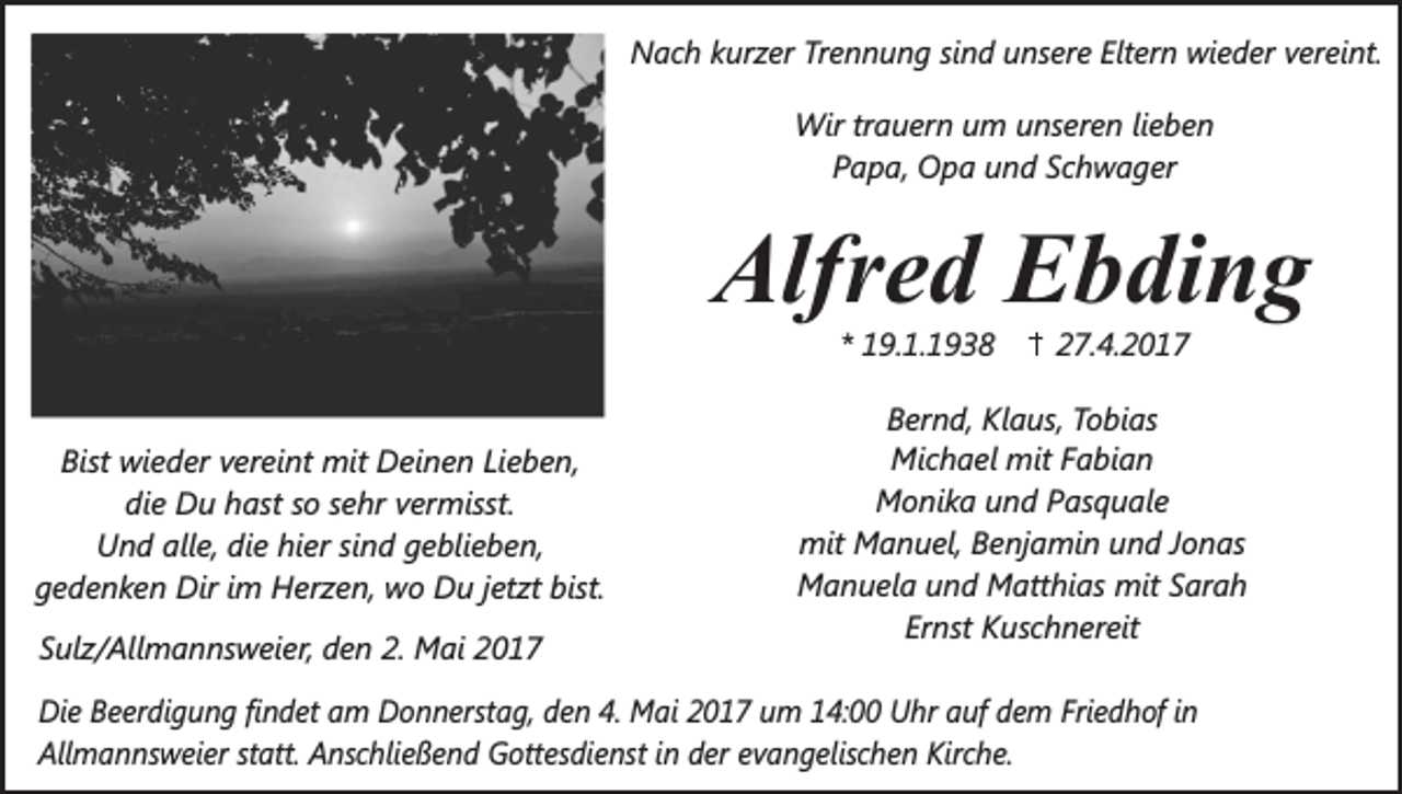 <p>Nach kurzer Trennung sind unsere Eltern wieder vereint.<br />Wir trauern um unseren lieben<br />Papa, Opa und Schwager</p><p>Alfred Ebding<br />* 19.1.1938</p><p>27.4.2017<br />.<br />Bernd, Klaus, Tobias<br />Michael mit Fabian<br />Bist wieder vereint mit Deinen Lieben,<br />Monika und Pasquale<br />die Du hast so sehr vermisst.<br />mit Manuel, Benjamin und Jonas<br />Und alle, die hier sind geblieben,<br />Manuela und Matthias mit Sarah<br />gedenken Dir im Herzen, wo Du jetzt bist.<br />Ernst Kuschnereit<br />Sulz/Allmannsweier, den 2. Mai 2017<br />.<br />Die Beerdigung findet am Donnerstag, den 4. Mai 2017 um 14:00 Uhr auf dem Friedhof in<br />Allmannsweier statt. Anschließend Gottesdienst in der evangelischen Kirche.</p>