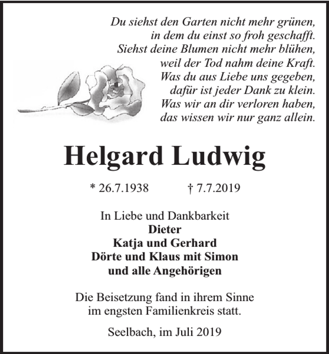 <p>Du siehst den Garten nicht mehr grünen,<br />in dem du einst so froh geschafft.<br />Siehst deine Blumen nicht mehr blühen,<br />weil der Tod nahm deine Kraft.<br />Was du aus Liebe uns gegeben,<br />dafür ist jeder Dank zu klein.<br />Was wir an dir verloren haben,<br />das wissen wir nur ganz allein.</p><p>Helgard Ludwig<br />* 26.7.1938</p><p>† 7.7.2019</p><p>In Liebe und Dankbarkeit<br />Dieter<br />Katja und Gerhard<br />Dörte und Klaus mit Simon<br />und alle Angehörigen<br />Die Beisetzung fand in ihrem Sinne<br />im engsten Familienkreis statt.<br />Seelbach, im Juli 2019</p>