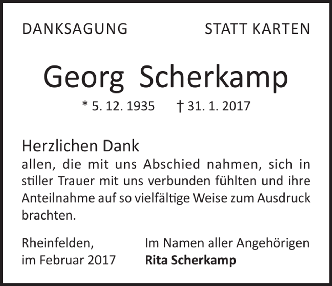 <p>DANKSAGUNG</p><p>STATT KARTEN</p><p>Georg Scherkamp<br />* 5. 12. 1935 † 31. 1. 2017</p><p>Herzlichen Dank</p><p>allen, die mit uns Abschied nahmen, sich in<br />stiller Trauer mit uns verbunden fühlten und ihre<br />Anteilnahme auf so vielfältige Weise zum Ausdruck<br />brachten.<br />Rheinfelden,<br />im Februar 2017</p><p>Im Namen aller Angehörigen<br />Rita Scherkamp</p>