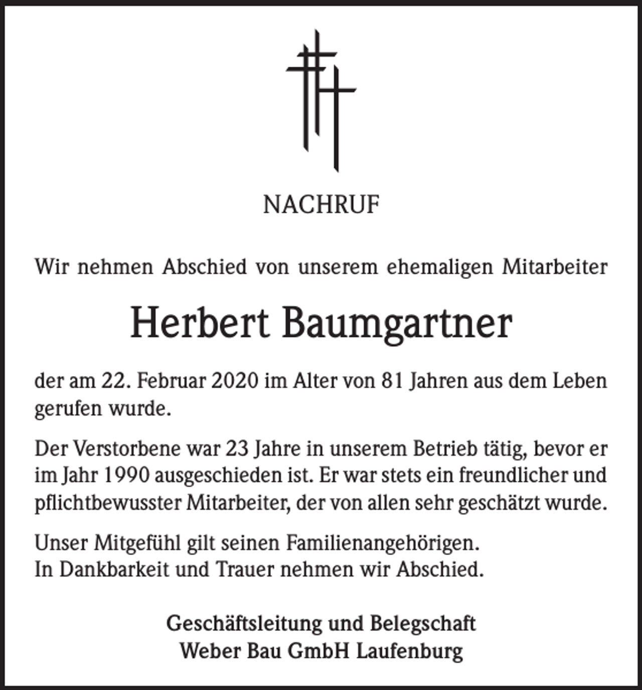 <p>NACHRUF<br />Wir nehmen Abschied von unserem ehemaligen Mitarbeiter</p><p>Herbert Baumgartner<br />der am 22. Februar 2020 im Alter von 81 Jahren aus dem Leben<br />gerufen wurde.<br />Der Verstorbene war 23 Jahre in unserem Betrieb tätig, bevor er<br />im Jahr 1990 ausgeschieden ist. Er war stets ein freundlicher und<br />pflichtbewusster Mitarbeiter, der von allen sehr geschätzt wurde.<br />Unser Mitgefühl gilt seinen Familienangehörigen.<br />In Dankbarkeit und Trauer nehmen wir Abschied.<br />Geschäftsleitung und Belegschaft<br />Weber Bau GmbH Laufenburg</p>