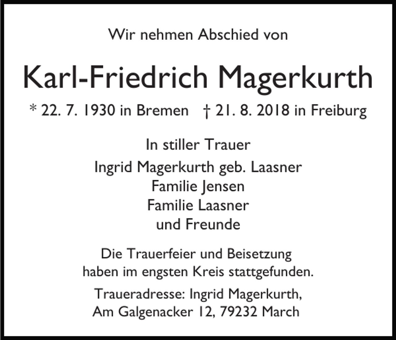 <p>Wir nehmen Abschied von</p><p>Karl-Friedrich Magerkurth<br />* 22. 7. 1930 in Bremen † 21. 8. 2018 in Freiburg<br />In stiller Trauer<br />Ingrid Magerkurth geb. Laasner<br />Familie Jensen<br />Familie Laasner<br />und Freunde<br />Die Trauerfeier und Beisetzung<br />haben im engsten Kreis stattgefunden.<br />Traueradresse: Ingrid Magerkurth,<br />Am Galgenacker 12, 79232 March</p>