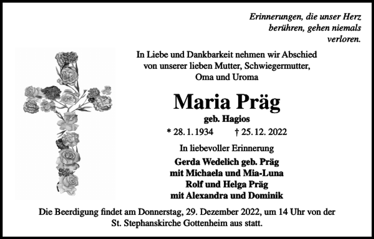 <p>Erinnerungen, die unser Herz<br />gehen niemals<br />verloren.</p><p>Er<br />i<br />n<br />n<br />e<br />r<br />u<br />n<br />g<br />e<br />n<br />,<br />d<br />i<br />eu<br />n<br />s<br />e<br />rHe<br />r<br />z<br />b<br />e<br />r<br />ü<br />h<br />r<br />e<br />n<br />,<br />g<br />e<br />h<br />e<br />nn<br />i<br />e<br />ma<br />l<br />s<br />berühren,<br />v<br />e<br />r<br />l<br />o<br />r<br />e<br />n<br />.</p><p>I<br />nLi<br />e<br />beLiebe<br />undDa<br />n<br />kba<br />r<br />k<br />e<br />i<br />tne<br />hme<br />nwi<br />rA<br />bs<br />c<br />hi<br />e<br />d wir Abschied<br />In<br />und<br />Dankbarkeit<br />nehmen<br />vonun<br />s<br />e<br />r<br />e<br />r<br />l<br />i<br />e<br />be<br />nMu<br />t<br />t<br />e<br />r<br />,Sc<br />h<br />wi<br />e<br />ge<br />r<br />mut<br />t<br />e<br />r<br />,<br />von<br />unserer<br />lieben<br />Mutter,<br />Schwiegermutter,<br />OmaundUr<br />oma<br />.</p><p>Oma und Uroma</p><p>Ma<br />r<br />i<br />aPr<br />ä<br />g<br />Maria<br />Präg<br />g<br />e<br />b.<br />Ha<br />g<br />i<br />o<br />s</p><p>*28.<br />01.<br />1934</p><p>geb.<br />Hagios<br />†2<br />5.<br />12.<br />2<br />022</p><p>* 28. 1. 1934</p><p>† 25. 12. 2022</p><p>I<br />nl<br />i<br />e<br />be<br />vol<br />l<br />e<br />rEr<br />i<br />nne<br />r<br />ung</p><p>In liebevoller Erinnerung</p><p>Ge<br />r<br />daWe<br />de<br />l<br />i<br />c<br />hge<br />b.Pr<br />äg<br />Gerda<br />Wedelich<br />geb. Präg<br />mi<br />tMi<br />c<br />hae<br />l<br />aundMi<br />aLuna<br />mit<br />Michaela<br />Rol<br />fund<br />He<br />l<br />gaPr<br />ägund Mia-Luna<br />mi<br />tAl<br />e<br />xandr<br />aund<br />Domi<br />ni<br />k<br />Rolf<br />und<br />Helga<br />Präg</p><p>mit Alexandra und Dominik<br />DDie<br />i<br />eBe<br />e<br />r<br />d<br />i<br />g<br />u<br />n<br />gf<br />i<br />n<br />d<br />e<br />t<br />a<br />mDo<br />n<br />n<br />e<br />r<br />s<br />t<br />a<br />g<br />,<br />2<br />9<br />.<br />De<br />z<br />e<br />m<br />b<br />e<br />rDezember<br />2<br />0</p><p>,<br />u<br />m1<br />42022,<br />Uh<br />rv<br />o<br />n<br />d<br />e<br />r<br />Beerdigung<br />findet<br />am<br />Donnerstag,<br />29.<br />um<br />14<br />St<br />.<br />St<br />e<br />p<br />h<br />a<br />n<br />s<br />k<br />i<br />r<br />c<br />h<br />eGo<br />t<br />t<br />e<br />n<br />h<br />e<br />i<br />ma<br />u<br />ss<br />t<br />a<br />t<br />t<br />.</p><p>St. Stephanskirche Gottenheim aus statt.</p><p>Uhr von der</p>
