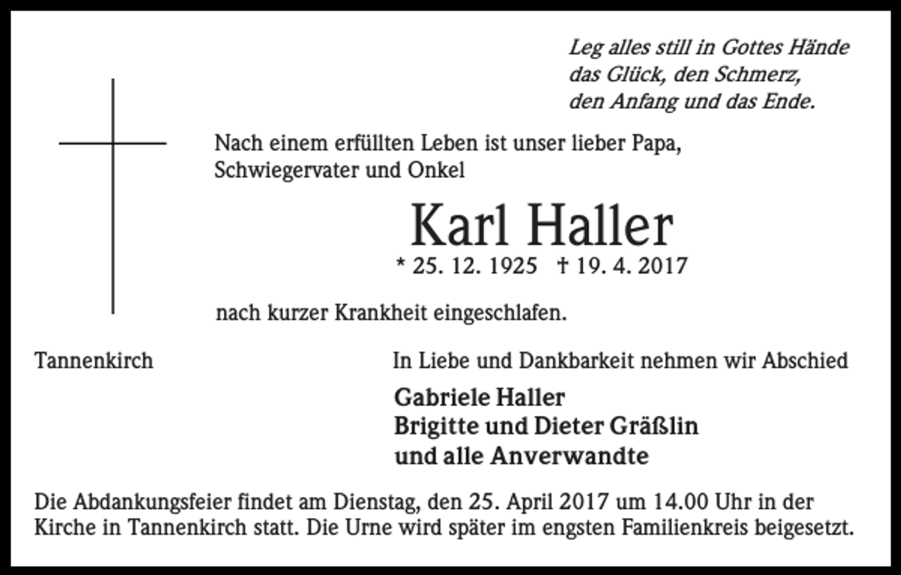 <p>Leg alles still in Gottes Hände<br />das Glück, den Schmerz,<br />den Anfang und das Ende.</p><p>Nach einem erfüllten Leben ist unser lieber Papa,<br />Schwiegervater und Onkel</p><p>Karl Haller<br />* 25. 12. 1925 † 19. 4. 2017<br />nach kurzer Krankheit eingeschlafen.<br />Tannenkirch</p><p>In Liebe und Dankbarkeit nehmen wir Abschied<br />Gabriele Haller<br />Brigitte und Dieter Gräßlin<br />und alle Anverwandte</p><p>Die Abdankungsfeier findet am Dienstag, den 25. April 2017 um 14.00 Uhr in der<br />Kirche in Tannenkirch statt. Die Urne wird später im engsten Familienkreis beigesetzt.</p>
