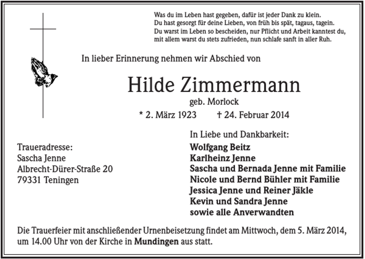 <p>Was du im Leben hast gegeben, dafür ist jeder Dank zu klein.<br />Du hast gesorgt für deine Lieben, von früh bis spät, tagaus, tagein.<br />Du warst im Leben so bescheiden, nur Pflicht und Arbeit kanntest du,<br />mit allem warst du stets zufrieden, nun schlafe sanft in aller Ruh.</p><p>In lieber Erinnerung nehmen wir Abschied von</p><p>Hilde Zimmermann<br />geb. Morlock<br />* 2. März 1923<br />† 24. Februar 2014<br />Traueradresse:<br />Sascha Jenne<br />Albrecht-Dürer-Straße 20<br />79331 Teningen</p><p>In Liebe und Dankbarkeit:<br />Wolfgang Beitz<br />Karlheinz Jenne<br />Sascha und Bernada Jenne mit Familie<br />Nicole und Bernd Bühler mit Familie<br />Jessica Jenne und Reiner Jäkle<br />Kevin und Sandra Jenne<br />sowie alle Anverwandten</p><p>Die Trauerfeier mit anschließender Urnenbeisetzung findet am Mittwoch, dem 5. März 2014,<br />um 14.00 Uhr von der Kirche in Mundingen aus statt.</p>