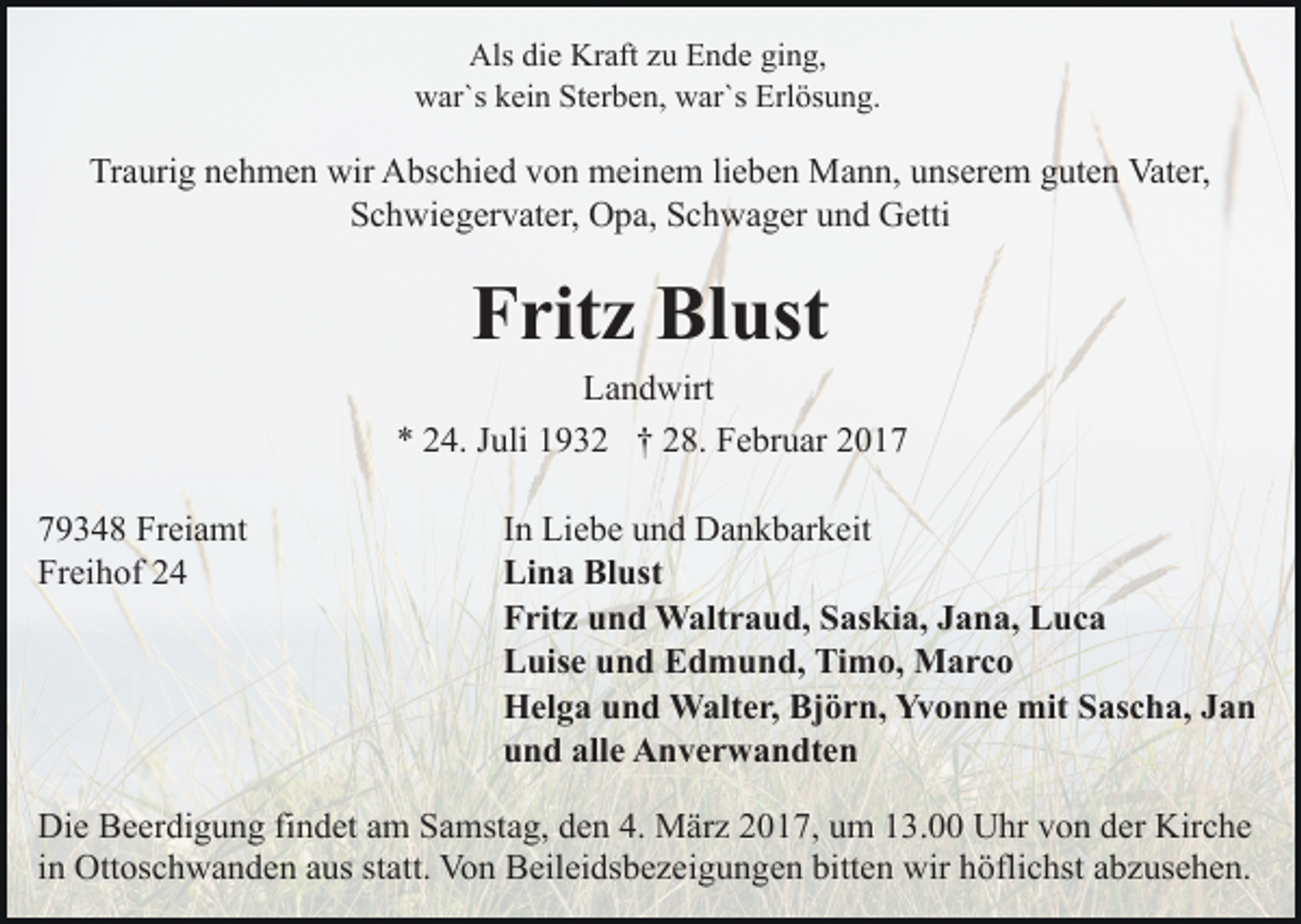 <p>Als die Kraft zu Ende ging,<br />war`s kein Sterben, war`s Erlösung.</p><p>Traurig nehmen wir Abschied von meinem lieben Mann, unserem guten Vater,<br />Schwiegervater, Opa, Schwager und Getti</p><p>Fritz Blust<br />Landwirt<br />* 24. Juli 1932 † 28. Februar 2019348 Freiamt<br />Freihof 24</p><p>In Liebe und Dankbarkeit<br />Lina Blust<br />Fritz und Waltraud, Saskia, Jana, Luca<br />Luise und Edmund, Timo, Marco<br />Helga und Walter, Björn, Yvonne mit Sascha, Jan<br />und alle Anverwandten</p><p>Die Beerdigung findet am Samstag, den 4. März 2017, um 13.00 Uhr von der Kirche<br />in Ottoschwanden aus statt. Von Beileidsbezeigungen bitten wir höflichst abzusehen.</p>