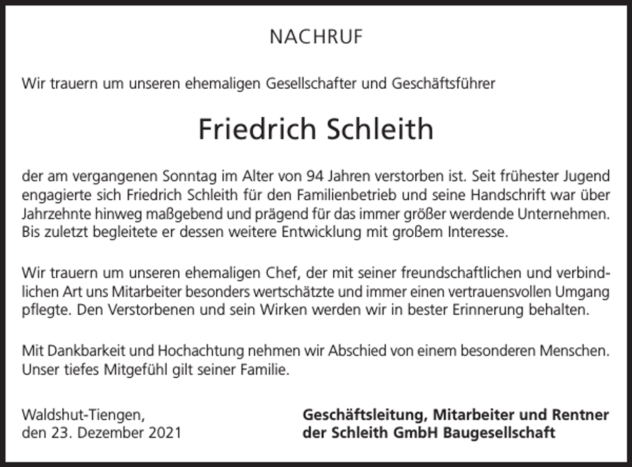 <p>NACHRUF<br />Wir trauern um unseren ehemaligen Gesellschafter und Geschäftsführer</p><p>Friedrich Schleith<br />der am vergangenen Sonntag im Alter von 94 Jahren verstorben ist. Seit frühester Jugend<br />engagierte sich Friedrich Schleith für den Familienbetrieb und seine Handschrift war über<br />Jahrzehnte hinweg maßgebend und prägend für das immer größer werdende Unternehmen.<br />Bis zuletzt begleitete er dessen weitere Entwicklung mit großem Interesse.<br />Wir trauern um unseren ehemaligen Chef, der mit seiner freundschaftlichen und verbindlichen Art uns Mitarbeiter besonders wertschätzte und immer einen vertrauensvollen Umgang<br />pflegte. Den Verstorbenen und sein Wirken werden wir in bester Erinnerung behalten.<br />Mit Dankbarkeit und Hochachtung nehmen wir Abschied von einem besonderen Menschen.<br />Unser tiefes Mitgefühl gilt seiner Familie.<br />Waldshut-Tiengen,<br />den 23. Dezember 2021</p><p>Geschäftsleitung, Mitarbeiter und Rentner<br />der Schleith GmbH Baugesellschaft</p>