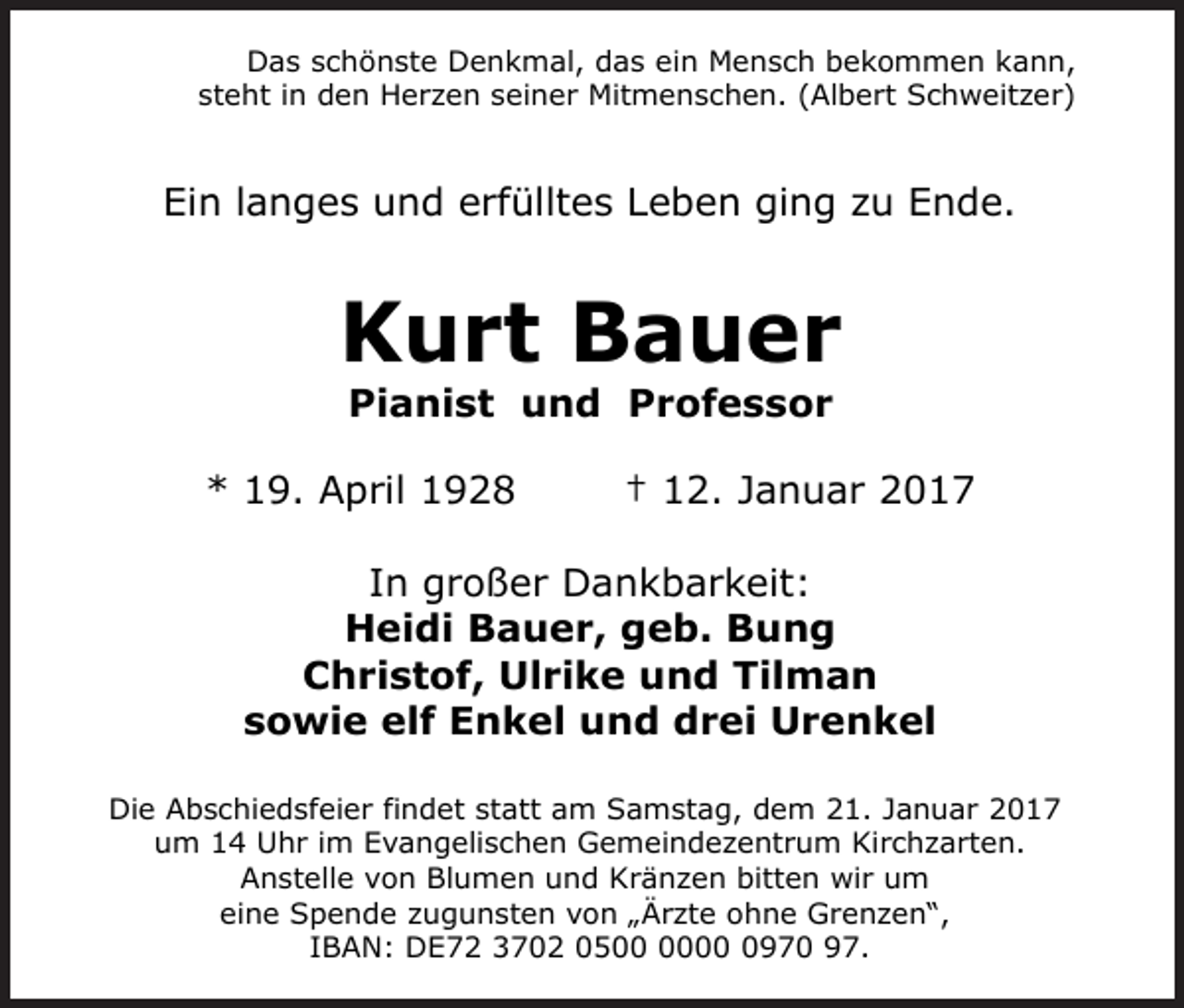 <p>Das schönste Denkmal, das ein Mensch bekommen kann,<br />steht in den Herzen seiner Mitmenschen. (Albert Schweitzer)</p><p>Ein langes und erfülltes Leben ging zu Ende.</p><p>Kurt Bauer<br />Pianist und Professor<br />* 19. April 1928</p><p>† 12. Januar 2017</p><p>In großer Dankbarkeit:<br />Heidi Bauer, geb. Bung<br />Christof, Ulrike und Tilman<br />sowie elf Enkel und drei Urenkel<br />Die Abschiedsfeier findet statt am Samstag, dem 21. Januar 2017<br />um 14 Uhr im Evangelischen Gemeindezentrum Kirchzarten.<br />Anstelle von Blumen und Kränzen bitten wir um<br />eine Spende zugunsten von „Ärzte ohne Grenzen“,<br />IBAN: DE72 3702 050970 97.</p>