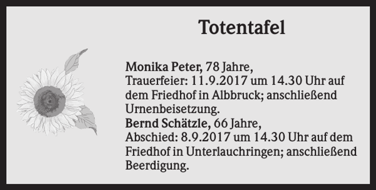 <p>Totentafel<br />Monika Peter, 78 Jahre,<br />Trauerfeier: 11.9.2017 um 14.30 Uhr auf<br />dem Friedhof in Albbruck; anschließend<br />Urnenbeisetzung.<br />Bernd Schätzle, 66 Jahre,<br />Abschied: 8.9.2017 um 14.30 Uhr auf dem<br />Friedhof in Unterlauchringen; anschließend<br />Beerdigung.</p>