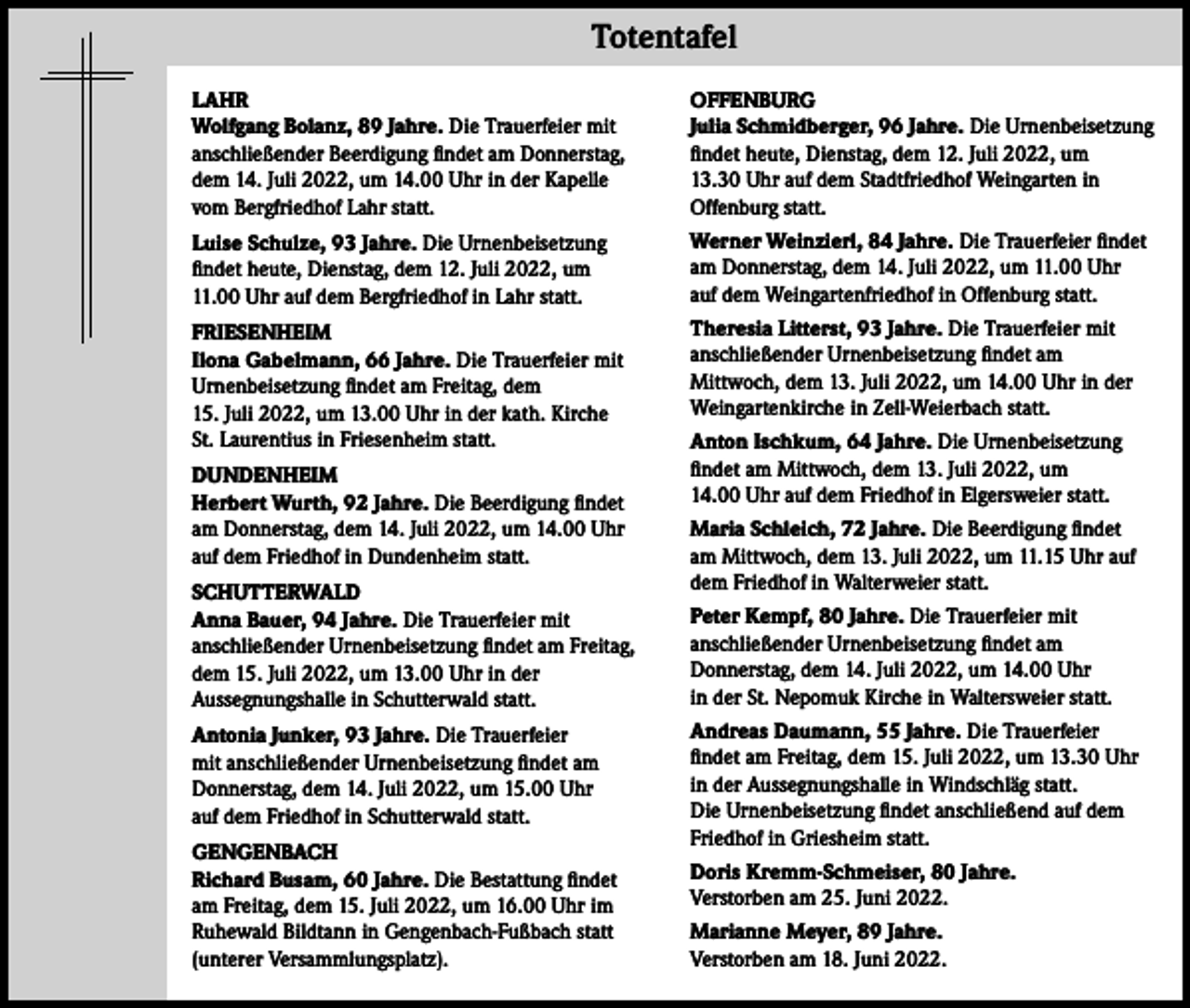 <p>Totentafel<br />LAHR<br />Wolfgang Bolanz, 89 Jahre. Die Trauerfeier mit<br />anschließender Beerdigung findet am Donnerstag,<br />dem 14. Juli 2022, um 14.00 Uhr in der Kapelle<br />vom Bergfriedhof Lahr statt.</p><p>OFFENBURG<br />Julia Schmidberger, 96 Jahre. Die Urnenbeisetzung<br />findet heute, Dienstag, dem 12. Juli 2022, um<br />13.30 Uhr auf dem Stadtfriedhof Weingarten in<br />Offenburg statt.</p><p>Luise Schulze, 93 Jahre. Die Urnenbeisetzung<br />findet heute, Dienstag, dem 12. Juli 2022, um<br />11.00 Uhr auf dem Bergfriedhof in Lahr statt.</p><p>Werner Weinzierl, 84 Jahre. Die Trauerfeier findet<br />am Donnerstag, dem 14. Juli 2022, um 11.00 Uhr<br />auf dem Weingartenfriedhof in Offenburg statt.</p><p>FRIESENHEIM<br />Ilona Gabelmann, 66 Jahre. Die Trauerfeier mit<br />Urnenbeisetzung findet am Freitag, dem<br />15. Juli 2022, um 13.00 Uhr in der kath. Kirche<br />St. Laurentius in Friesenheim statt.</p><p>Theresia Litterst, 93 Jahre. Die Trauerfeier mit<br />anschließender Urnenbeisetzung findet am<br />Mittwoch, dem 13. Juli 2022, um 14.00 Uhr in der<br />Weingartenkirche in Zell-Weierbach statt.</p><p>DUNDENHEIM<br />Herbert Wurth, 92 Jahre. Die Beerdigung findet<br />am Donnerstag, dem 14. Juli 2022, um 14.00 Uhr<br />auf dem Friedhof in Dundenheim statt.<br />SCHUTTERWALD<br />Anna Bauer, 94 Jahre. Die Trauerfeier mit<br />anschließender Urnenbeisetzung findet am Freitag,<br />dem 15. Juli 2022, um 13.00 Uhr in der<br />Aussegnungshalle in Schutterwald statt.<br />Antonia Junker, 93 Jahre. Die Trauerfeier<br />mit anschließender Urnenbeisetzung findet am<br />Donnerstag, dem 14. Juli 2022, um 15.00 Uhr<br />auf dem Friedhof in Schutterwald statt.<br />GENGENBACH<br />Richard Busam, 60 Jahre. Die Bestattung findet<br />am Freitag, dem 15. Juli 2022, um 16.00 Uhr im<br />Ruhewald Bildtann in Gengenbach-Fußbach statt<br />(unterer Versammlungsplatz).</p><p>Anton Ischkum, 64 Jahre. Die Urnenbeisetzung<br />findet am Mittwoch, dem 13. Juli 2022, um<br />14.00 Uhr auf dem Friedhof in Elgersweier statt.<br />Maria Schleich, 72 Jahre. Die Beerdigung findet<br />am Mittwoch, dem 13. Juli 2022, um 11.15 Uhr auf<br />dem Friedhof in Walterweier statt.<br />Peter Kempf, 80 Jahre. Die Trauerfeier mit<br />anschließender Urnenbeisetzung findet am<br />Donnerstag, dem 14. Juli 2022, um 14.00 Uhr<br />in der St. Nepomuk Kirche in Waltersweier statt.<br />Andreas Daumann, 55 Jahre. Die Trauerfeier<br />findet am Freitag, dem 15. Juli 2022, um 13.30 Uhr<br />in der Aussegnungshalle in Windschläg statt.<br />Die Urnenbeisetzung findet anschließend auf dem<br />Friedhof in Griesheim statt.<br />Doris Kremm-Schmeiser, 80 Jahre.<br />Verstorben am 25. Juni 2022.<br />Marianne Meyer, 89 Jahre.<br />Verstorben am 18. Juni 2022.</p>