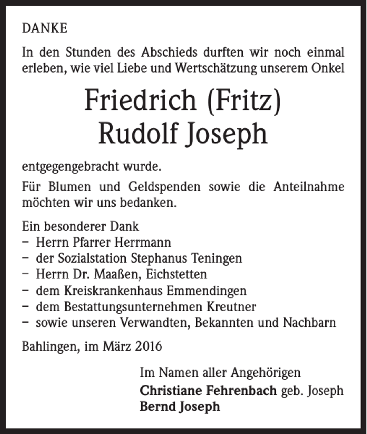 <p>DANKE<br />In den Stunden des Abschieds durften wir noch einmal<br />erleben, wie viel Liebe und Wertschätzung unserem Onkel</p><p>Friedrich (Fritz)<br />Rudolf Joseph<br />entgegengebracht wurde.<br />Für Blumen und Geldspenden sowie die Anteilnahme<br />möchten wir uns bedanken.<br />Ein besonderer Dank<br />– Herrn Pfarrer Herrmann<br />– der Sozialstation Stephanus Teningen<br />– Herrn Dr. Maaßen, Eichstetten<br />– dem Kreiskrankenhaus Emmendingen<br />– dem Bestattungsunternehmen Kreutner<br />– sowie unseren Verwandten, Bekannten und Nachbarn<br />Bahlingen, im März 2016<br />Im Namen aller Angehörigen<br />Christiane Fehrenbach geb. Joseph<br />Bernd Joseph</p>