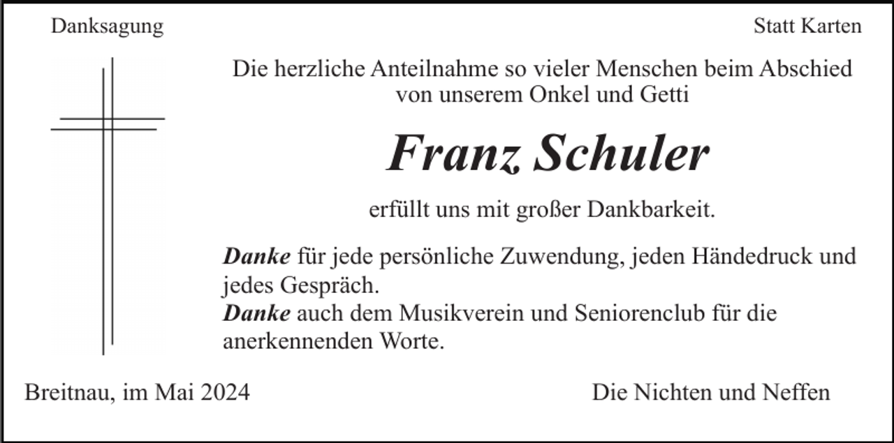 <p>Danksagung</p><p>Statt Karten</p><p>Die herzliche Anteilnahme so vieler Menschen beim Abschied<br />von unserem Onkel und Getti</p><p>Franz Schuler<br />erfüllt uns mit großer Dankbarkeit.<br />Danke für jede persönliche Zuwendung, jeden Händedruck und<br />jedes Gespräch.<br />Danke auch dem Musikverein und Seniorenclub für die<br />anerkennenden Worte.<br />Breitnau, im Mai 2024</p><p>Die Nichten und Neffen</p>