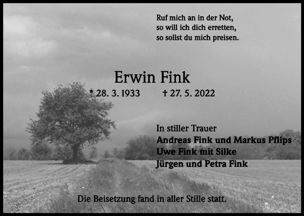 <p>Ruf mich an in der Not,<br />so will ich dich erretten,<br />so sollst du mich preisen.</p><p>Erwin Fink<br />* 28. 3. 1933</p><p>† 27. 5. 2022<br />In stiller Trauer<br />Andreas Fink und Markus Pflips<br />Uwe Fink mit Silke<br />Jürgen und Petra Fink</p><p>Die Beisetzung fand in aller Stille statt.</p>