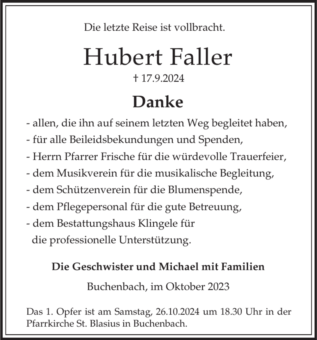 <p>Die letzte Reise ist vollbracht.</p><p>Hubert Faller<br />† 17.9.2024</p><p>Danke<br />- allen, die ihn auf seinem letzten Weg begleitet haben,<br />- für alle Beileidsbekundungen und Spenden,<br />- Herrn Pfarrer Frische für die würdevolle Trauerfeier,</p><p>- dem Musikverein für die musikalische Begleitung,<br />- dem Schützenverein für die Blumenspende,<br />- dem Pflegepersonal für die gute Betreuung,<br />- dem Bestattungshaus Klingele für<br />die professionelle Unterstützung.<br />Die Geschwister und Michael mit Familien<br />Buchenbach, im Oktober 2023<br />Das 1. Opfer ist am Samstag, 26.10.2024 um 18.30 Uhr in der<br />Pfarrkirche St. Blasius in Buchenbach.</p>