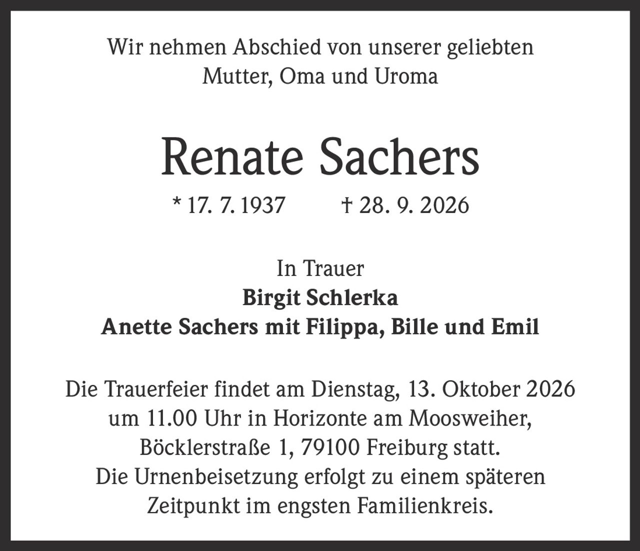 <p>Wir nehmen Abschied von unserer geliebten Mutter, Oma und Uroma</p><p><strong>Renate Sachers</strong><br>* 17. 7. 1937 † 28. 9. 2026</p><p>In Trauer<br><strong>Birgit Schlerka</strong><br><strong>Anette Sachers mit Filippa, Bille und Emil</strong></p><p>Die Trauerfeier findet am Dienstag, 13. Oktober 2026 um 11.00 Uhr in Horizonte am Moosweiher, Böcklerstraße 1, 79100 Freiburg statt.</p><p>Die Urnenbeisetzung erfolgt zu einem späteren Zeitpunkt im engsten Familienkreis.</p>