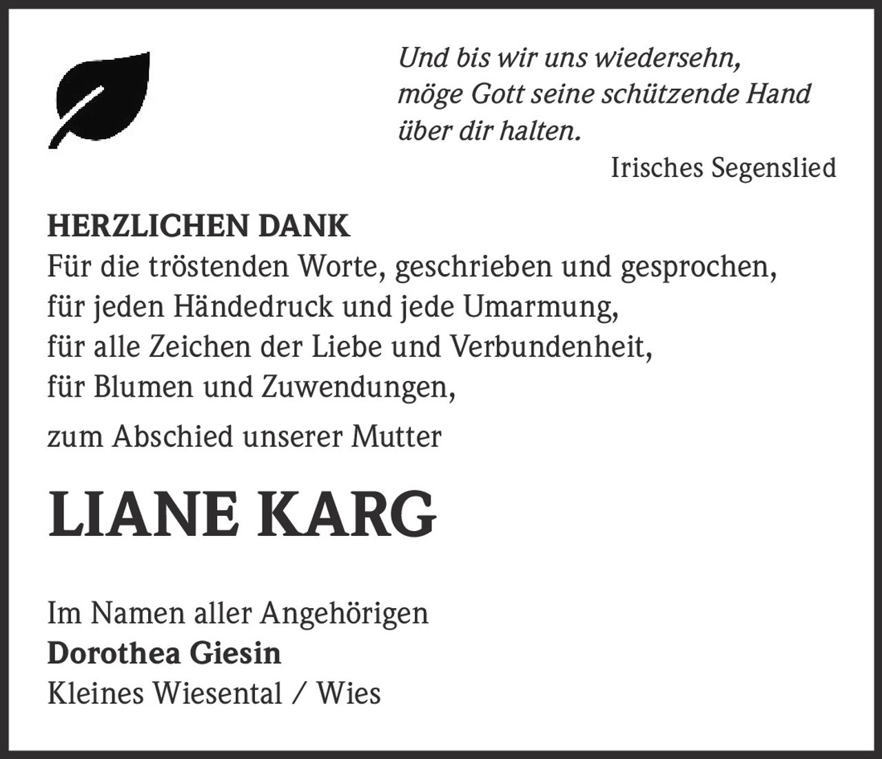 <p><i>Und bis wir uns wiedersehn, möge Gott seine schützende Hand über dir halten.</i></p><p><i>Irisches Segenslied</i></p><p><strong>HERZLICHEN DANK</strong></p><p>Für die tröstenden Worte, geschrieben und gesprochen, für jeden Händedruck und jede Umarmung, für alle Zeichen der Liebe und Verbundenheit, für Blumen und Zuwendungen,</p><p>zum Abschied unserer Mutter</p><p><strong>LIANE KARG</strong></p><p>Im Namen aller Angehörigen<br><strong>Dorothea Giesin</strong><br>Kleines Wiesental / Wies</p>
