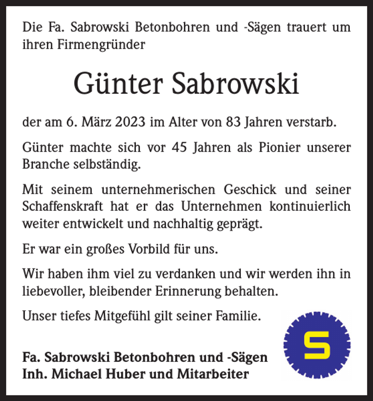 <p>Die Fa. Sabrowski Betonbohren und -Sägen trauert um<br />ihren Firmengründer</p><p>Günter Sabrowski<br />der am 6. März 2023 im Alter von 83 Jahren verstarb.<br />Günter machte sich vor 45 Jahren als Pionier unserer<br />Branche selbständig.<br />Mit seinem unternehmerischen Geschick und seiner<br />Schaffenskraft hat er das Unternehmen kontinuierlich<br />weiter entwickelt und nachhaltig geprägt.<br />Er war ein großes Vorbild für uns.<br />Wir haben ihm viel zu verdanken und wir werden ihn in<br />liebevoller, bleibender Erinnerung behalten.<br />Unser tiefes Mitgefühl gilt seiner Familie.<br />Fa. Sabrowski Betonbohren und -Sägen<br />Inh. Michael Huber und Mitarbeiter</p>