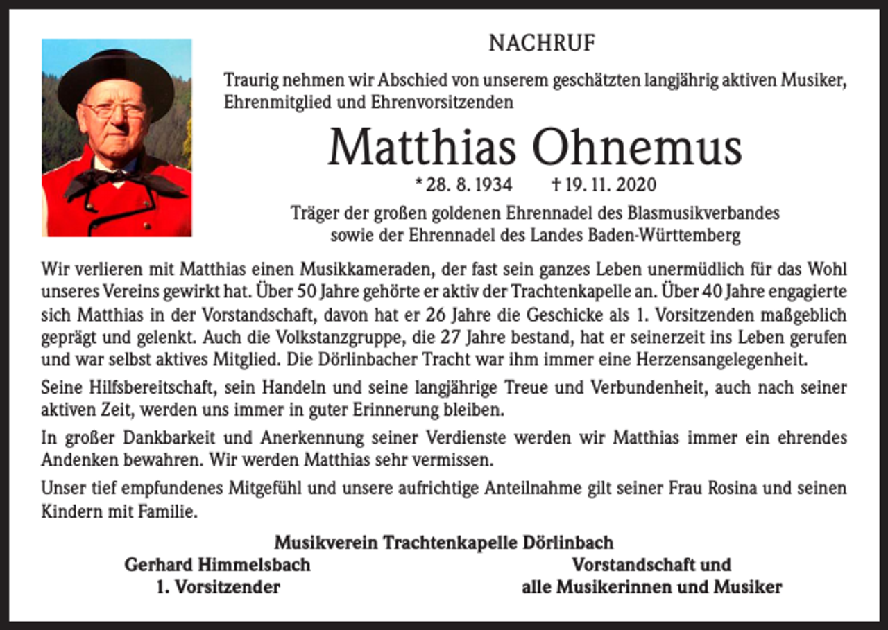 <p>NACHRUF<br />Traurig nehmen wir Abschied von unserem geschätzten langjährig aktiven ­Musiker,<br />Ehrenmitglied und Ehrenvorsitzenden</p><p>Matthias Ohnemus</p><p>* 28. 8. 1934 † 19. 11. 2020<br />Träger der großen goldenen Ehrennadel des Blasmusikverbandes<br />sowie der Ehrennadel des Landes Baden-Württemberg<br />Wir verlieren mit Matthias einen Musikkameraden, der fast sein ganzes Leben unermüdlich für das Wohl<br />unseres Vereins gewirkt hat. Über 50 Jahre gehörte er aktiv der Trachtenkapelle an. Über 40 Jahre ­engagierte<br />sich Matthias in der Vorstandschaft, davon hat er 26 Jahre die Geschicke als 1. Vorsitzenden maßgeblich<br />geprägt und gelenkt. Auch die Volkstanzgruppe, die 27 Jahre bestand, hat er seinerzeit ins Leben gerufen<br />und war selbst aktives Mitglied. Die Dörlinbacher Tracht war ihm immer eine Herzensangelegenheit.<br />Seine Hilfsbereitschaft, sein Handeln und seine langjährige Treue und Verbundenheit, auch nach seiner<br />aktiven Zeit, werden uns immer in guter Erinnerung bleiben.<br />In großer Dankbarkeit und Anerkennung seiner Verdienste werden wir Matthias immer ein ehrendes<br />­Andenken bewahren. Wir werden Matthias sehr vermissen.<br />Unser tief empfundenes Mitgefühl und unsere aufrichtige Anteilnahme gilt seiner Frau Rosina und seinen<br />Kindern mit Familie.</p><p>Musikverein Trachtenkapelle Dörlinbach<br />Gerhard Himmelsbach<br />Vorstandschaft und<br />1. Vorsitzender<br />alle Musikerinnen und Musiker</p>