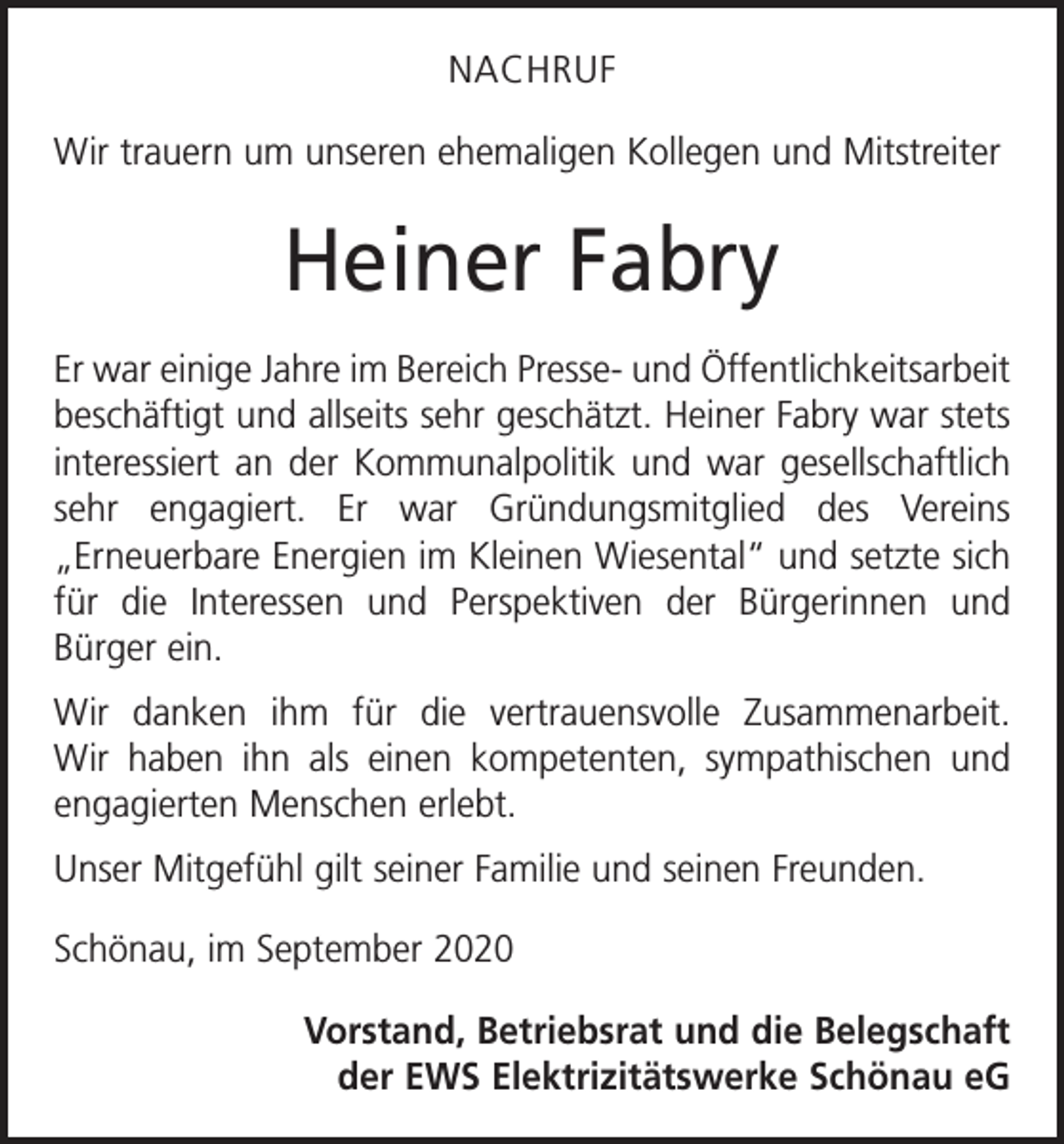 <p>NACHRUF<br />Wir trauern um unseren ehemaligen Kollegen und Mitstreiter</p><p>Heiner Fabry<br />Er war einige Jahre im Bereich Presse- und Öffentlichkeits­arbeit<br />beschäftigt und allseits sehr geschätzt. Heiner Fabry war stets<br />interessiert an der Kommunalpolitik und war ­gesellschaftlich<br />sehr engagiert. Er war Gründungsmitglied des Vereins<br />„Erneuer­bare Energien im Kleinen Wiesental“ und setzte sich<br />für die Interessen und Perspektiven der Bürgerinnen und<br />­Bürger ein.<br />Wir danken ihm für die vertrauensvolle Zusammenarbeit.<br />Wir haben ihn als einen kompetenten, sympathischen und<br />engagierten Menschen erlebt.<br />Unser Mitgefühl gilt seiner Familie und seinen Freunden.<br />Schönau, im September 2020<br />Vorstand, Betriebsrat und die Belegschaft<br />der EWS Elektrizitätswerke Schönau eG</p>