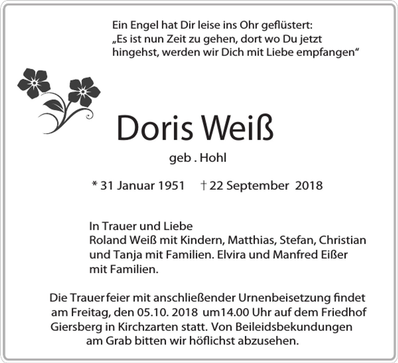 <p>Ein Engel hat Dir leise ins Ohr geflüstert:<br />„Es ist nun Zeit zu gehen, dort wo Du jetzt<br />hingehst, werden wir Dich mit Liebe empfangen“</p><p>Doris Weiß<br />geb . Hohl<br />* 31 Januar 1951</p><p>22 September 2018</p><p>In Trauer und Liebe<br />Roland Weiß mit Kindern, Matthias, Stefan, Christian<br />und Tanja mit Familien. Elvira und Manfred Eißer<br />mit Familien.<br />Die Trauer feier mit anschließender Urnenbeisetzung findet<br />am Freitag, den 05.10. 2018 um14.00 Uhr auf dem Friedhof<br />Giersberg in Kirchzarten statt. Von Beileidsbekundungen<br />am Grab bitten wir höflichst abzusehen.</p>