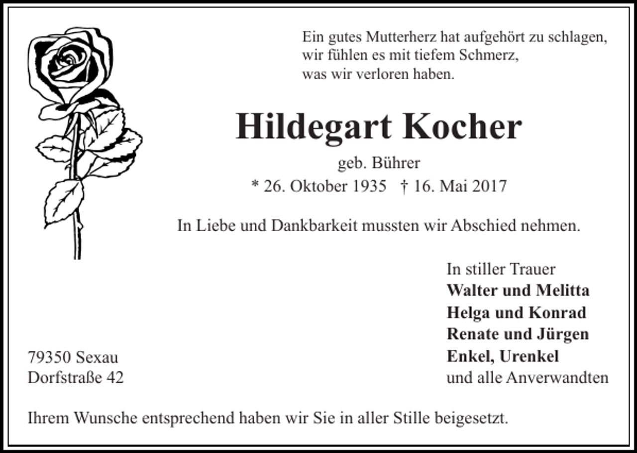 <p>Ein gutes Mutterherz hat aufgehört zu schlagen,<br />wir fühlen es mit tiefem Schmerz,<br />was wir verloren haben.</p><p>Hildegart Kocher<br />geb. Bührer<br />* 26. Oktober 1935 † 16. Mai 2017<br />In Liebe und Dankbarkeit mussten wir Abschied nehmen.</p><p>79350 Sexau<br />Dorfstraße 42</p><p>In stiller Trauer<br />Walter und Melitta<br />Helga und Konrad<br />Renate und Jürgen<br />Enkel, Urenkel<br />und alle Anverwandten</p><p>Ihrem Wunsche entsprechend haben wir Sie in aller Stille beigesetzt.</p>
