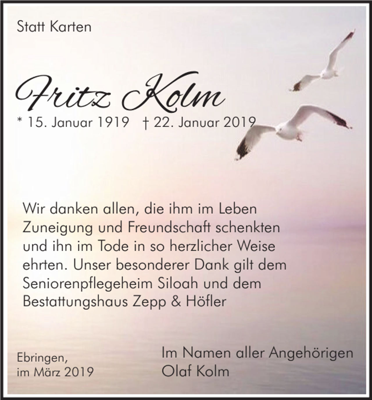 <p>Statt Karten</p><p>Fritz Kolm</p><p>* 15. Januar 1919 † 22. Januar 2019</p><p>Wir danken allen, die ihm im Leben<br />Zuneigung und Freundschaft schenkten<br />und ihn im Tode in so herzlicher Weise<br />ehrten. Unser besonderer Dank gilt dem<br />Seniorenpflegeheim Siloah und dem<br />Bestattungshaus Zepp &amp; Höfler</p><p>Ebringen,<br />im März 2019</p><p>Im Namen aller Angehörigen<br />Olaf Kolm</p>