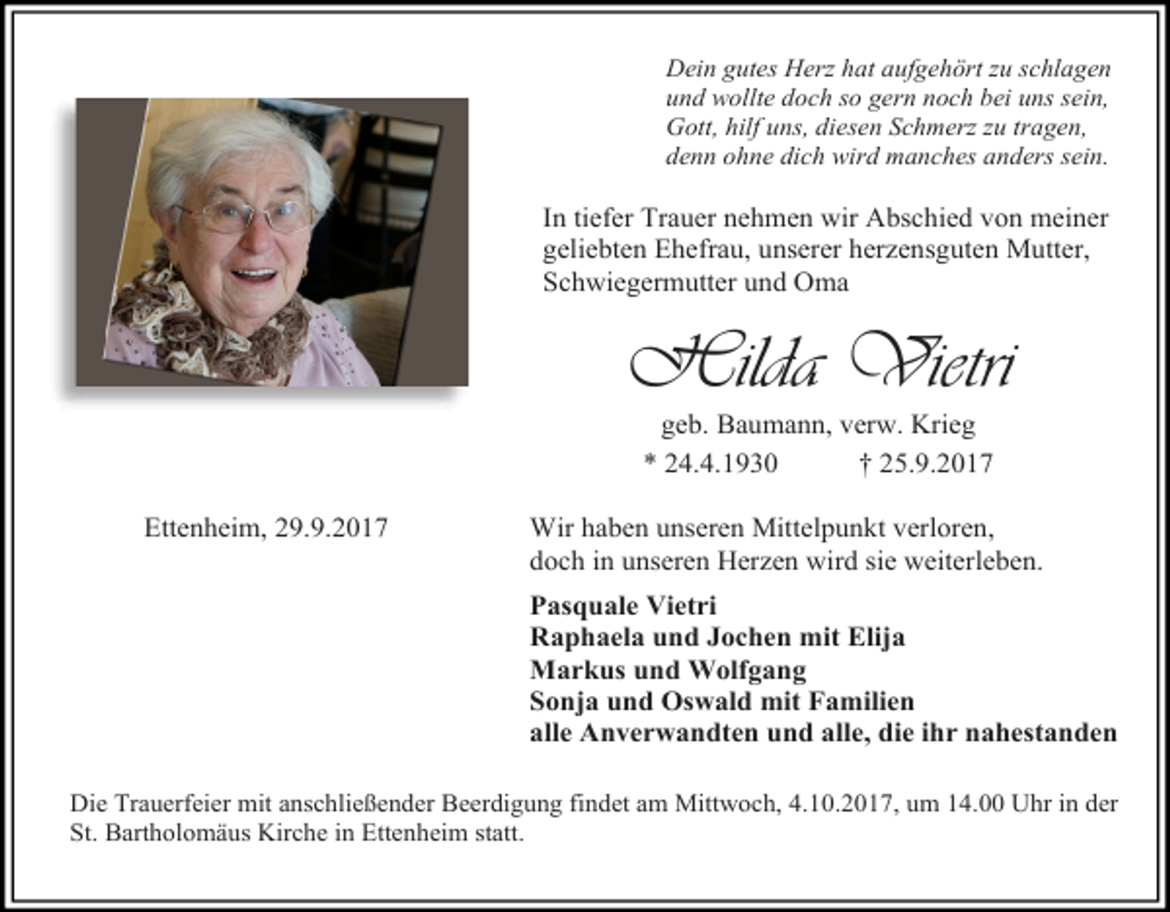 <p>Dein gutes Herz hat aufgehört zu schlagen<br />und wollte doch so gern noch bei uns sein,<br />Gott, hilf uns, diesen Schmerz zu tragen,<br />denn ohne dich wird manches anders sein.</p><p>In tiefer Trauer nehmen wir Abschied von meiner<br />geliebten Ehefrau, unserer herzensguten Mutter,<br />Schwiegermutter und Oma</p><p>Hilda Vietri<br />geb. Baumann, verw. Krieg<br />* 24.4.1930<br />† 25.9.2017</p><p>Ettenheim, 29.9.2017</p><p>Wir haben unseren Mittelpunkt verloren,<br />doch in unseren Herzen wird sie weiterleben.<br />Pasquale Vietri<br />Raphaela und Jochen mit Elija<br />Markus und Wolfgang<br />Sonja und Oswald mit Familien<br />alle Anverwandten und alle, die ihr nahestanden</p><p>Die Trauerfeier mit anschließender Beerdigung findet am Mittwoch, 4.10.2017, um 14.00 Uhr in der<br />St. Bartholomäus Kirche in Ettenheim statt.</p>