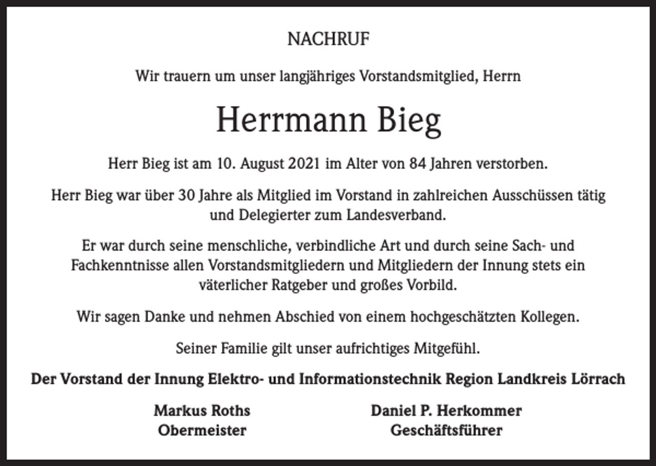 <p>NACHRUF<br />Wir trauern um unser langjähriges Vorstandsmitglied, Herrn</p><p>Herrmann Bieg<br />Herr Bieg ist am 10. August 2021 im Alter von 84 Jahren verstorben.<br />Herr Bieg war über 30 Jahre als Mitglied im Vorstand in zahlreichen Ausschüssen tätig<br />und Delegierter zum Landesverband.<br />Er war durch seine menschliche, verbindliche Art und durch seine Sach- und<br />Fachkenntnisse allen Vorstandsmitgliedern und Mitgliedern der Innung stets ein<br />väterlicher Ratgeber und großes Vorbild.<br />Wir sagen Danke und nehmen Abschied von einem hochgeschätzten Kollegen.<br />Seiner Familie gilt unser aufrichtiges Mitgefühl.<br />Der Vorstand der Innung Elektro- und Informationstechnik Region Landkreis Lörrach</p><p>Markus Roths<br />Obermeister</p><p>Daniel P. Herkommer<br />Geschäftsführer</p>