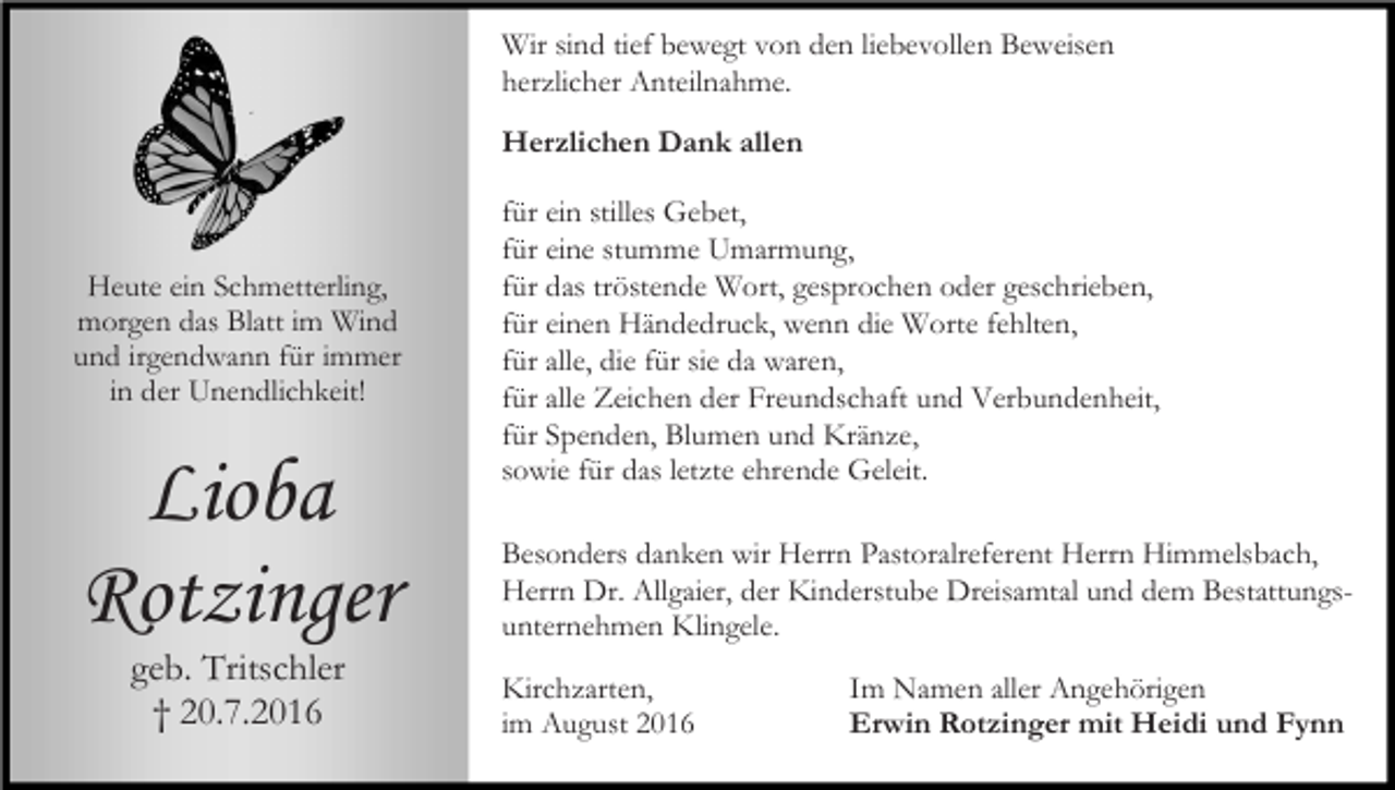 <p>Wir sind tief bewegt von den liebevollen Beweisen<br />herzlicher Anteilnahme.<br />Herzlichen Dank allen</p><p>Heute ein Schmetterling,<br />morgen das Blatt im Wind<br />und irgendwann für immer<br />in der Unendlichkeit!</p><p>Lioba<br />Rotzinger<br />geb. Tritschler<br />† 20.7.2016</p><p>für ein stilles Gebet,<br />für eine stumme Umarmung,<br />für das tröstende Wort, gesprochen oder geschrieben,<br />für einen Händedruck, wenn die Worte fehlten,<br />für alle, die für sie da waren,<br />für alle Zeichen der Freundschaft und Verbundenheit,<br />für Spenden, Blumen und Kränze,<br />sowie für das letzte ehrende Geleit.<br />Besonders danken wir Herrn Pastoralreferent Herrn Himmelsbach,<br />Herrn Dr. Allgaier, der Kinderstube Dreisamtal und dem Bestattungsunternehmen Klingele.<br />Kirchzarten,<br />im August 2016</p><p>Im Namen aller Angehörigen<br />Erwin Rotzinger mit Heidi und Fynn</p>