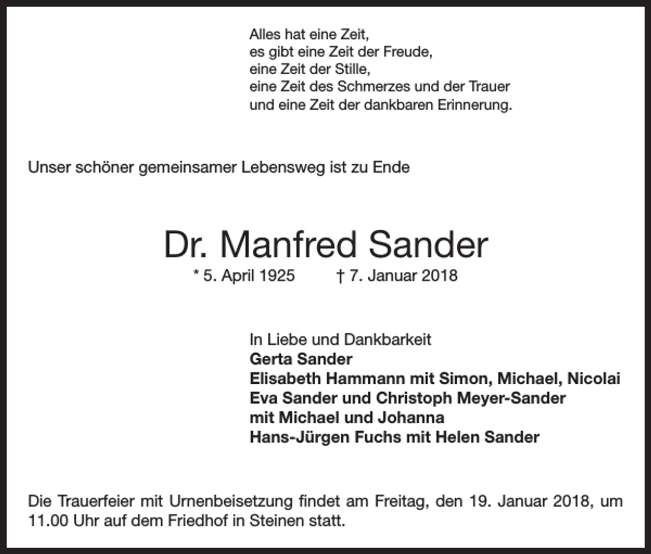 <p>Alles hat eine Zeit,<br />es gibt eine Zeit der Freude,<br />eine Zeit der Stille,<br />eine Zeit des Schmerzes und der Trauer<br />und eine Zeit der dankbaren Erinnerung.</p><p>Unser schöner gemeinsamer Lebensweg ist zu Ende</p><p>Dr. Manfred Sander<br />* 5. April 1925</p><p>† 7. Januar 2018</p><p>In Liebe und Dankbarkeit<br />Gerta Sander<br />Elisabeth Hammann mit Simon, Michael, Nicolai<br />Eva Sander und Christoph Meyer-Sander<br />mit Michael und Johanna<br />Hans-Jürgen Fuchs mit Helen Sander</p><p>Die Trauerfeier mit Urnenbeisetzung findet am Freitag, den 19. Januar 2018, um<br />11.00 Uhr auf dem Friedhof in Steinen statt.</p>