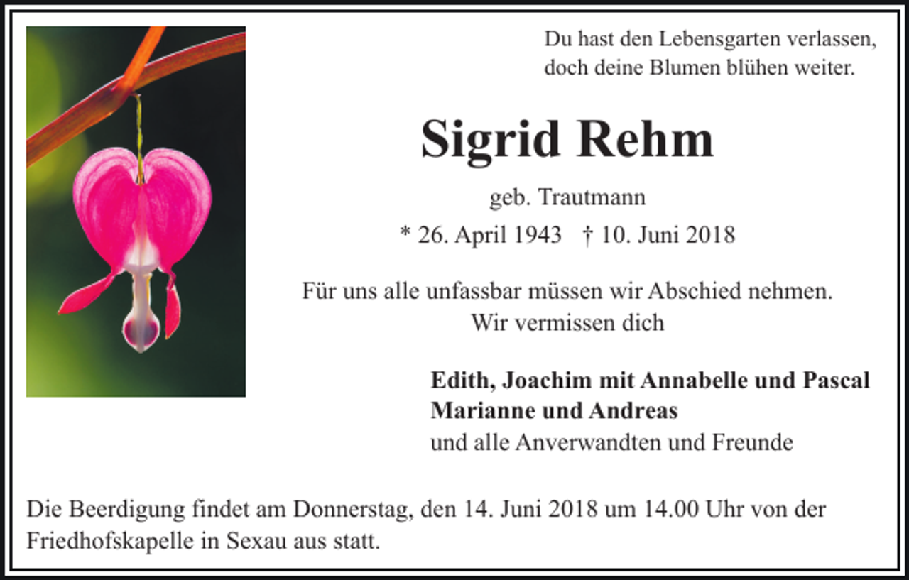 <p>DDu<br />u hhast<br />ast dden<br />e n LLebensgarten<br />e b e ns g art e n verlassen,<br />v erl ass e n,<br />ddoch<br />o c h ddeine<br />ei n e Blumen<br />Bl u m e n bl<br />blühen<br />ü h e n weiter.<br />w eit er.</p><p>Sigrid<br />Si g ri d Rehm<br />Re h m<br />ggeb.<br />e b. Trautmann<br />Tr a ut m a n n<br />** 226.<br />6. April<br />A pril 11943<br />9 4 3 †† 110.<br />0. JJuni<br />u ni 22<br />alle<br />FFür<br />ür uuns<br />ns all<br />e uunfassbar<br />nf ass b ar müssen<br />m ü ss e n wir<br />wir Abschied<br />A bs c hi e d nehmen.<br />n e h m e n.<br />Wirv er<br />vermissen<br />Wir<br />miss e n didich<br />ch<br />Edith,<br />E dit h, JJoachim<br />o a c hi m mit<br />mit Annabelle<br />A n n a b ell e und<br />u n d Pascal<br />P as c al<br />Marianne<br />M a ri a n n e u und<br />n d AAndreas<br />n d r e as<br />und<br />alle<br />u n d all<br />e Anverwandten<br />A n v er w a n dt e n uund<br />n d Freunde<br />Fr e u n d e<br />Di e BBeerdigung<br />Die<br />e er di g u n g fifindet<br />n d et aam<br />m Donnerstag,<br />D o n n erst a g, den<br />d e n 14.<br />1 4. Juni<br />J u ni 2018<br />2 0 1 8 um<br />u m 14.00<br />1 4. Uhr<br />U hr von<br />v o n der<br />d er<br />Fri e d h ofs k a p ell e iin<br />n SSexau<br />e x a u aus<br />a us statt.<br />st att.<br />Friedhofskapelle</p>