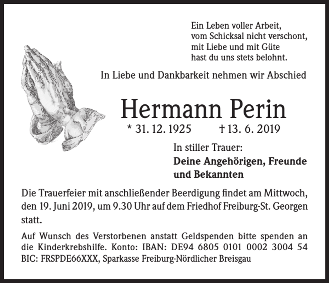 <p>Ein Leben voller Arbeit,<br />vom Schicksal nicht verschont,<br />mit Liebe und mit Güte<br />hast du uns stets belohnt.</p><p>In Liebe und Dankbarkeit nehmen wir Abschied</p><p>Hermann Perin<br />* 31. 12. 1925</p><p>† 13. 6. 2019</p><p>In stiller Trauer:<br />Deine Angehörigen, Freunde<br />und Bekannten<br />Die Trauerfeier mit anschließender Beerdigung findet am Mittwoch,<br />den 19. Juni 2019, um 9.30 Uhr auf dem Friedhof Freiburg-St. Georgen<br />statt.<br />Auf Wunsch des Verstorbenen anstatt Geldspenden bitte spenden an<br />die Kinderkrebshilfe. Konto: IBAN: DE94 6805 0101 0002 3004 54<br />BIC: FRSPDE66XXX, Sparkasse Freiburg-Nördlicher Breisgau</p>