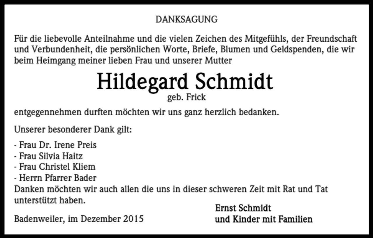 <p>DANKSAGUNG<br />Für die liebevolle Anteilnahme und die vielen Zeichen des Mitgefühls, der Freundschaft<br />und Verbundenheit, die persönlichen Worte, Briefe, Blumen und Geldspenden, die wir<br />beim Heimgang meiner lieben Frau und unserer Mutter</p><p>geb. Frick<br />entgegennehmen durften möchten wir uns ganz herzlich bedanken.<br />Unserer besonderer Dank gilt:<br />- Frau Dr. Irene Preis<br />- Frau Silvia Haitz<br />- Frau Christel Kliem<br />- Herrn Pfarrer Bader<br />Danken möchten wir auch allen die uns in dieser schweren Zeit mit Rat und Tat<br />unterstützt haben.<br />Badenweiler, im Dezember 2015</p>