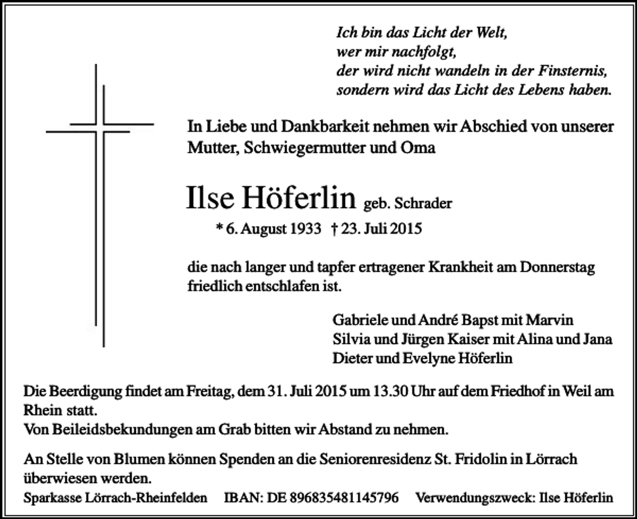 <p>Ich bin das Licht der Welt,<br />wer mir nachfolgt,<br />der wird nicht wandeln in der Finsternis,<br />sondern wird das Licht des Lebens haben.</p><p>In Liebe und Dankbarkeit nehmen wir Abschied von unserer<br />Mutter, Schwiegermutter und Oma</p><p>Ilse Höferlin geb. Schrader<br />* 6. August 1933 † 23. Juli 2015<br />die nach langer und tapfer ertragener Krankheit am Donnerstag<br />friedlich entschlafen ist.<br />Gabriele und André Bapst mit Marvin<br />Silvia und Jürgen Kaiser mit Alina und Jana<br />Dieter und Evelyne Höferlin<br />Die Beerdigung findet am Freitag, dem 31. Juli 2015 um 13.30 Uhr auf dem Friedhof in Weil am<br />Rhein statt.<br />Von Beileidsbekundungen am Grab bitten wir Abstand zu nehmen.<br />An Stelle von Blumen können Spenden an die Seniorenresidenz St. Fridolin in Lörrach<br />überwiesen werden.<br />Sparkasse Lörrach-Rheinfelden</p><p>IBAN: DE 896835481145796</p><p>Verwendungszweck: Ilse Höferlin</p>