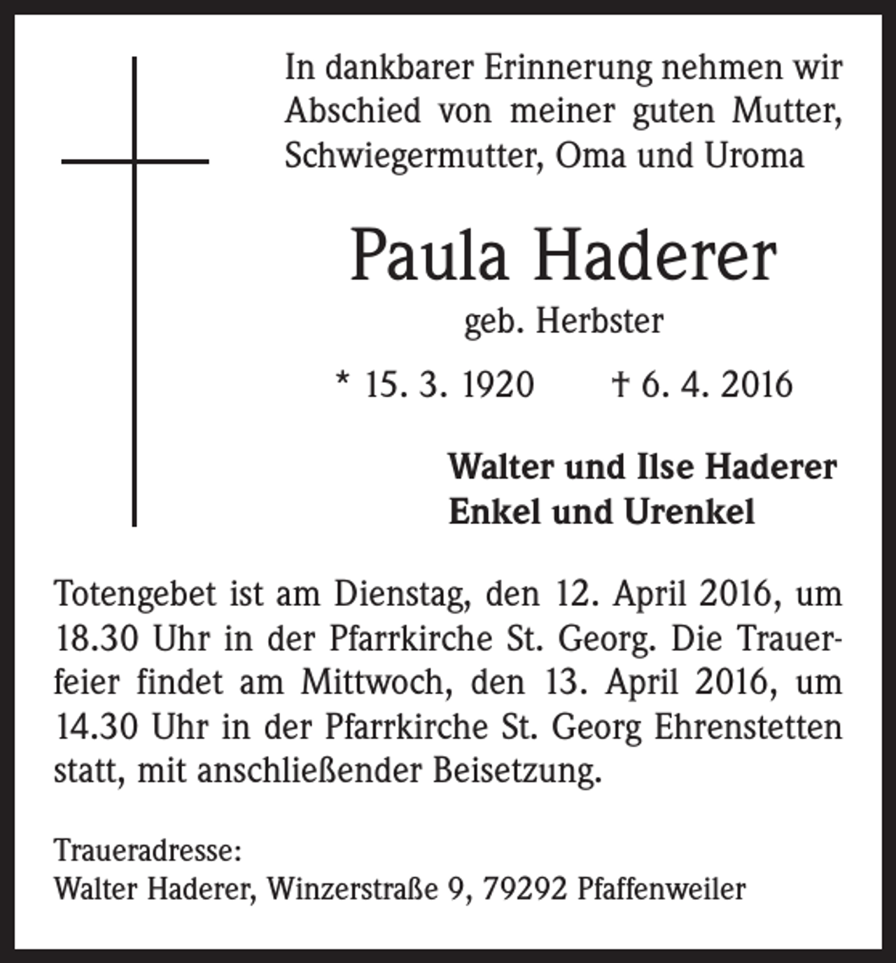 <p>In dankbarer Erinnerung nehmen wir<br />Abschied von meiner guten Mutter,<br />Schwiegermutter, Oma und Uroma</p><p>Paula Haderer<br />geb. Herbster</p><p>* 15. 3. 1920 † 6. 4. 2016<br />Walter und Ilse Haderer<br />Enkel und Urenkel<br />Totengebet ist am Dienstag, den 12. April 2016, um<br />18.30 Uhr in der Pfarrkirche St. Georg. Die Trauer­<br />feier findet am Mittwoch, den 13. April 2016, um<br />14.30 Uhr in der Pfarrkirche St. Georg Ehrenstetten<br />statt, mit anschließender Beisetzung.<br />Traueradresse:<br />Walter Haderer, Winzerstraße 9, 79292 Pfaffenweiler</p>