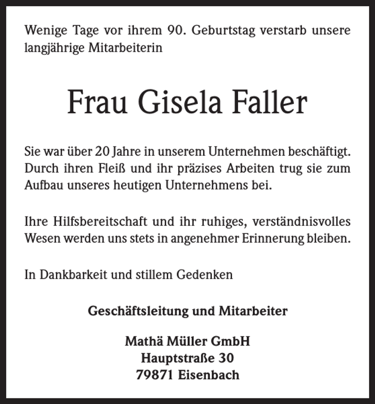 <p>Wenige Tage vor ihrem 90. Geburtstag verstarb unsere<br />langjährige Mitarbeiterin</p><p>Frau Gisela Faller<br />Sie war über 20 Jahre in unserem Unternehmen beschäftigt.<br />Durch ihren Fleiß und ihr präzises Arbeiten trug sie zum<br />Aufbau unseres heutigen Unternehmens bei.<br />Ihre Hilfsbereitschaft und ihr ruhiges, verständnisvolles<br />Wesen werden uns stets in angenehmer Erinnerung bleiben.<br />In Dankbarkeit und stillem Gedenken<br />Geschäftsleitung und Mitarbeiter<br />Mathä Müller GmbH<br />Hauptstraße 30<br />79871 Eisenbach</p>