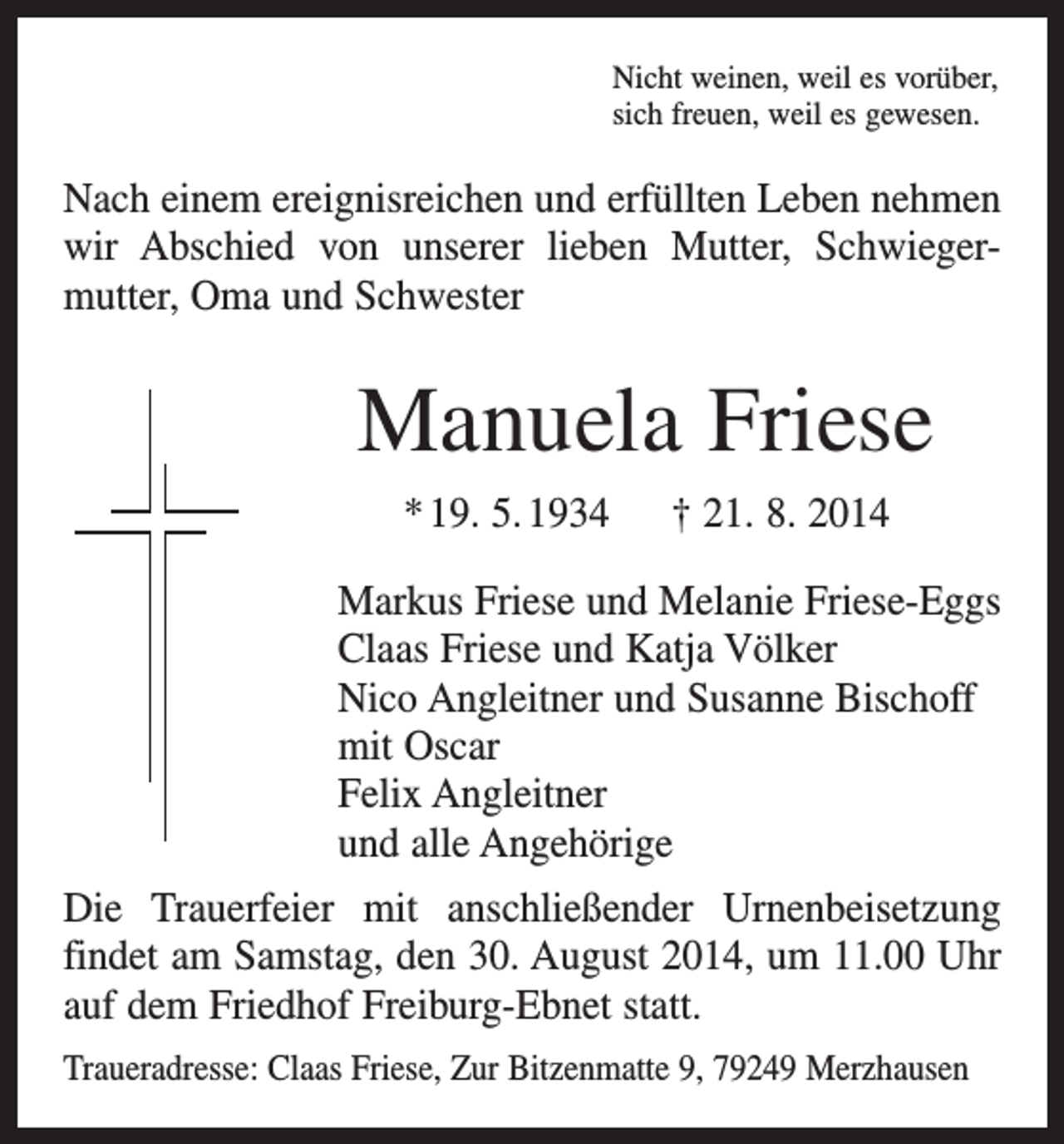 <p>Nicht weinen, weil es vorüber,<br />sich freuen, weil es gewesen.</p><p>Nach einem ereignisreichen und erfüllten Leben nehmen<br />wir Abschied von unserer lieben Mutter, Schwieger­<br />mutter, Oma und Schwester</p><p>Manuela Friese<br />* 19. 5. 1934 † 21. 8. 2014<br />Markus Friese und Melanie Friese-Eggs<br />Claas Friese und Katja Völker<br />Nico Angleitner und Susanne Bischoff<br />mit Oscar<br />Felix Angleitner<br />und alle Angehörige<br />Die Trauerfeier mit anschließender Urnenbeisetzung<br />­findet am Samstag, den 30. August 2014, um 11.00 Uhr<br />auf dem Friedhof Freiburg-Ebnet statt.<br />Traueradresse: Claas Friese, Zur Bitzenmatte 9, 79249 Merzhausen</p>
