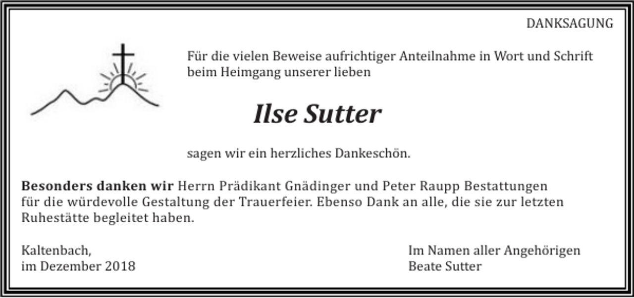 <p>DANKSAGUNG<br />Für die vielen Beweise aufrichtiger Anteilnahme in Wort und Schrift<br />beim Heimgang unserer lieben</p><p>Ilse Sutter<br />sagen wir ein herzliches Dankeschön.<br />Besonders danken wir Herrn Prädikant Gnädinger und Peter Raupp Bestattungen<br />für die würdevolle Gestaltung der Trauerfeier. Ebenso Dank an alle, die sie zur letzten<br />Ruhestätte begleitet haben.<br />Kaltenbach,<br />im Dezember 2018</p><p>Im Namen aller Angehörigen<br />Beate Sutter</p>