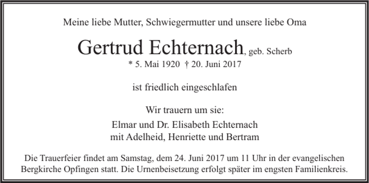 <p>Meine liebe Mutter, Schwiegermutter und unsere liebe Oma</p><p>Gertrud Echternach, geb. Scherb<br />* 5. Mai 1920 † 20. Juni 2017</p><p>ist friedlich eingeschlafen<br />Wir trauern um sie:<br />Elmar und Dr. Elisabeth Echternach<br />mit Adelheid, Henriette und Bertram<br />Die Trauerfeier findet am Samstag, dem 24. Juni 2017 um 11 Uhr in der evangelischen<br />Bergkirche Opfingen statt. Die Urnenbeisetzung erfolgt später im engsten Familienkreis.</p>