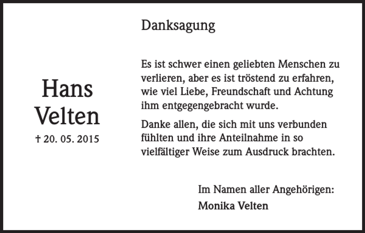 <p>Danksagung</p><p>Hans<br />Velten<br />† 20. 05. 2015</p><p>Es ist schwer einen geliebten Menschen zu<br />verlieren, aber es ist tröstend zu erfahren,<br />wie viel Liebe, Freundschaft und Achtung<br />ihm entgegengebracht wurde.<br />Danke allen, die sich mit uns verbunden<br />fühlten und ihre Anteilnahme in so<br />vielfältiger Weise zum Ausdruck brachten.<br />Im Namen aller Angehörigen:<br />Monika Velten</p>