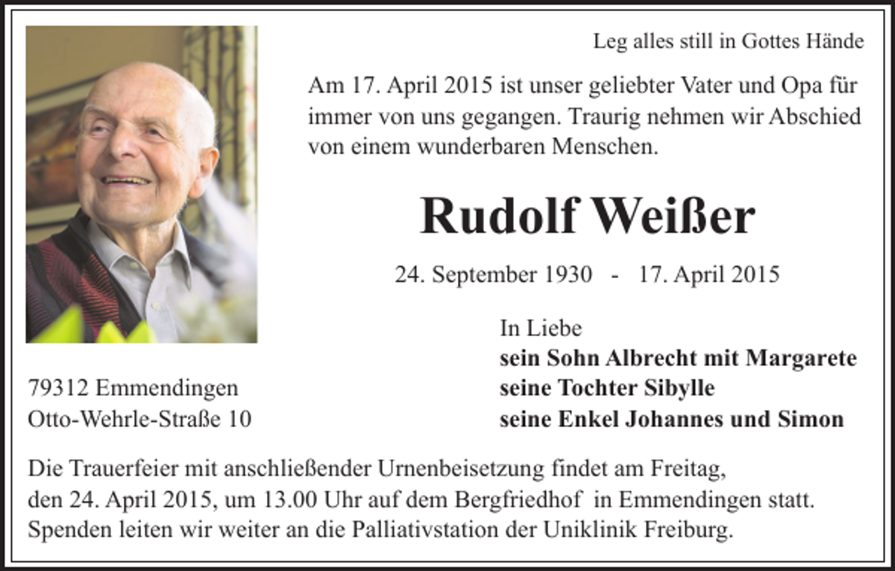 <p>Leg alles still in Gottes Hände</p><p>Am 17. April 2015 ist unser geliebter Vater und Opa für<br />immer von uns gegangen. Traurig nehmen wir Abschied<br />von einem wunderbaren Menschen.</p><p>Rudolf Weißer<br />24. September 1930 - 17. April 2015</p><p>79312 Emmendingen<br />Otto-Wehrle-Straße 10</p><p>In Liebe<br />sein Sohn Albrecht mit Margarete<br />seine Tochter Sibylle<br />seine Enkel Johannes und Simon</p><p>Die Trauerfeier mit anschließender Urnenbeisetzung findet am Freitag,<br />den 24. April 2015, um 13.00 Uhr auf dem Bergfriedhof in Emmendingen statt.<br />Spenden leiten wir weiter an die Palliativstation der Uniklinik Freiburg.</p>