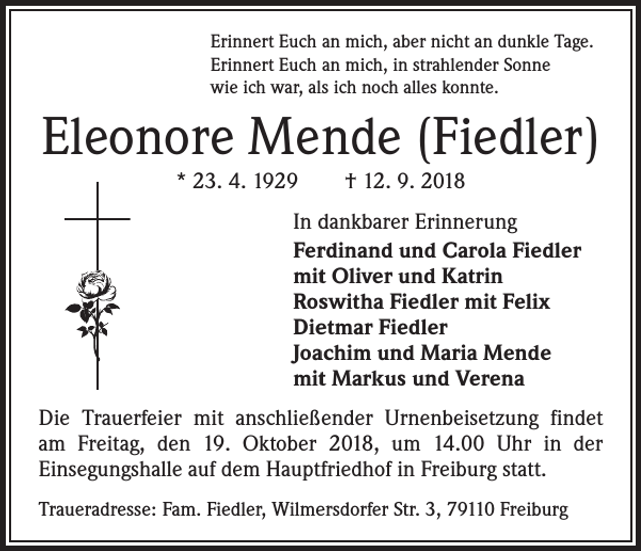 <p>Erinnert Euch an mich, aber nicht an dunkle Tage.<br />Erinnert Euch an mich, in strahlender Sonne<br />wie ich war, als ich noch alles konnte.</p><p>Eleonore Mende (Fiedler)<br />* 23. 4. 1929 † 12. 9. 2018</p><p>In dankbarer Erinnerung<br />Ferdinand und Carola Fiedler<br />mit Oliver und Katrin<br />Roswitha Fiedler mit Felix<br />Dietmar Fiedler<br />Joachim und Maria Mende<br />mit Markus und Verena<br />Die Trauerfeier mit anschließender Urnenbeisetzung findet<br />am Freitag, den 19. Oktober 2018, um 14.00 Uhr in der<br />­Einsegungshalle auf dem Hauptfriedhof in Freiburg statt.<br />Traueradresse: Fam. Fiedler, Wilmersdorfer Str. 3, 79110 Freiburg</p>
