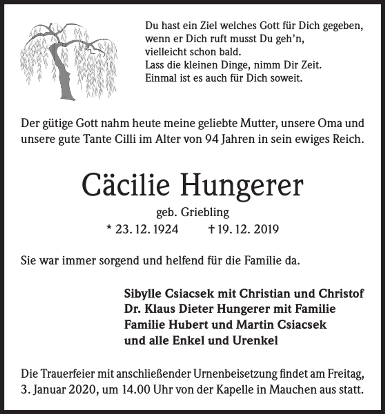 <p>Du hast ein Ziel welches Gott für Dich gegeben,<br />wenn er Dich ruft musst Du geh’n,<br />vielleicht schon bald.<br />Lass die kleinen Dinge, nimm Dir Zeit.<br />Einmal ist es auch für Dich soweit.</p><p>Der gütige Gott nahm heute meine geliebte Mutter, unsere Oma und<br />unsere gute Tante Cilli im Alter von 94 Jahren in sein ewiges Reich.</p><p>Cäcilie Hungerer<br />geb. Griebling<br />* 23. 12. 1924<br />† 19. 12. 2019<br />Sie war immer sorgend und helfend für die Familie da.<br />Sibylle Csiacsek mit Christian und Christof<br />Dr. Klaus Dieter Hungerer mit Familie<br />Familie Hubert und Martin Csiacsek<br />und alle Enkel und Urenkel<br />Die Trauerfeier mit anschließender Urnenbeisetzung findet am Freitag,<br />3. Januar 2020, um 14.00 Uhr von der Kapelle in Mauchen aus statt.</p>