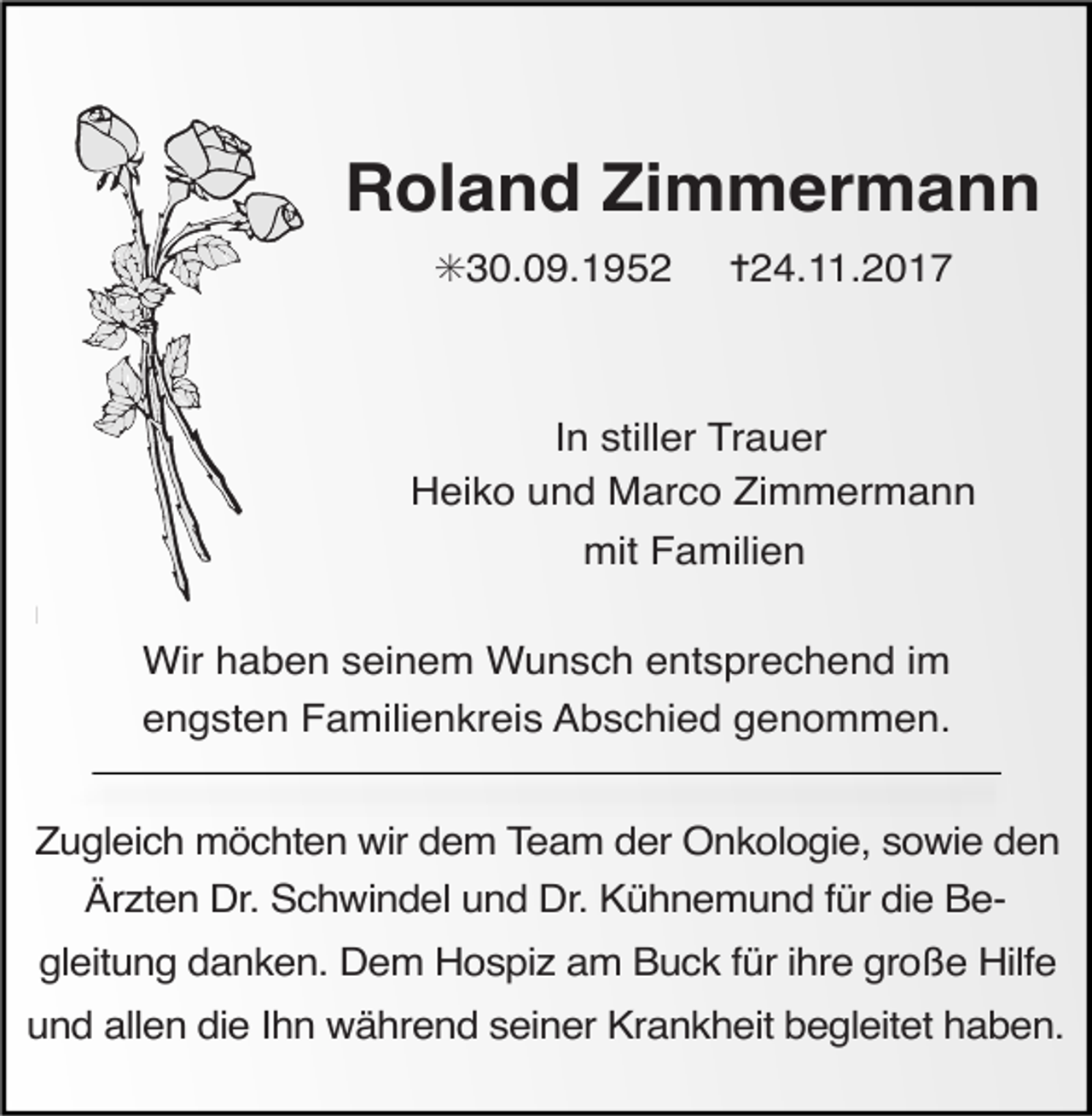<p>Tod065.eps</p><p>Roland Zimmermann<br />✳30.09.1952</p><p>✝24.11.2017</p><p>In stiller Trauer<br />Heiko und Marco Zimmermann<br />mit Familien<br />Wir haben<br />Tod070</p><p>seinem Wunsch entsprechend im<br />engsten Familienkreis Abschied genommen.</p><p>63<br />Zugleich möchten<br />wir dem Team der Onkologie, sowie den</p><p>ANZEIGEN</p><p>(Stand 05/05)</p><p>Ärzten Dr. Schwindel und Dr. Kühnemund für die Be-</p><p>gleitung danken. Dem Hospiz am Buck für ihre große Hilfe</p><p>und allen die Ihn während seiner Krankheit begleitet haben.</p>