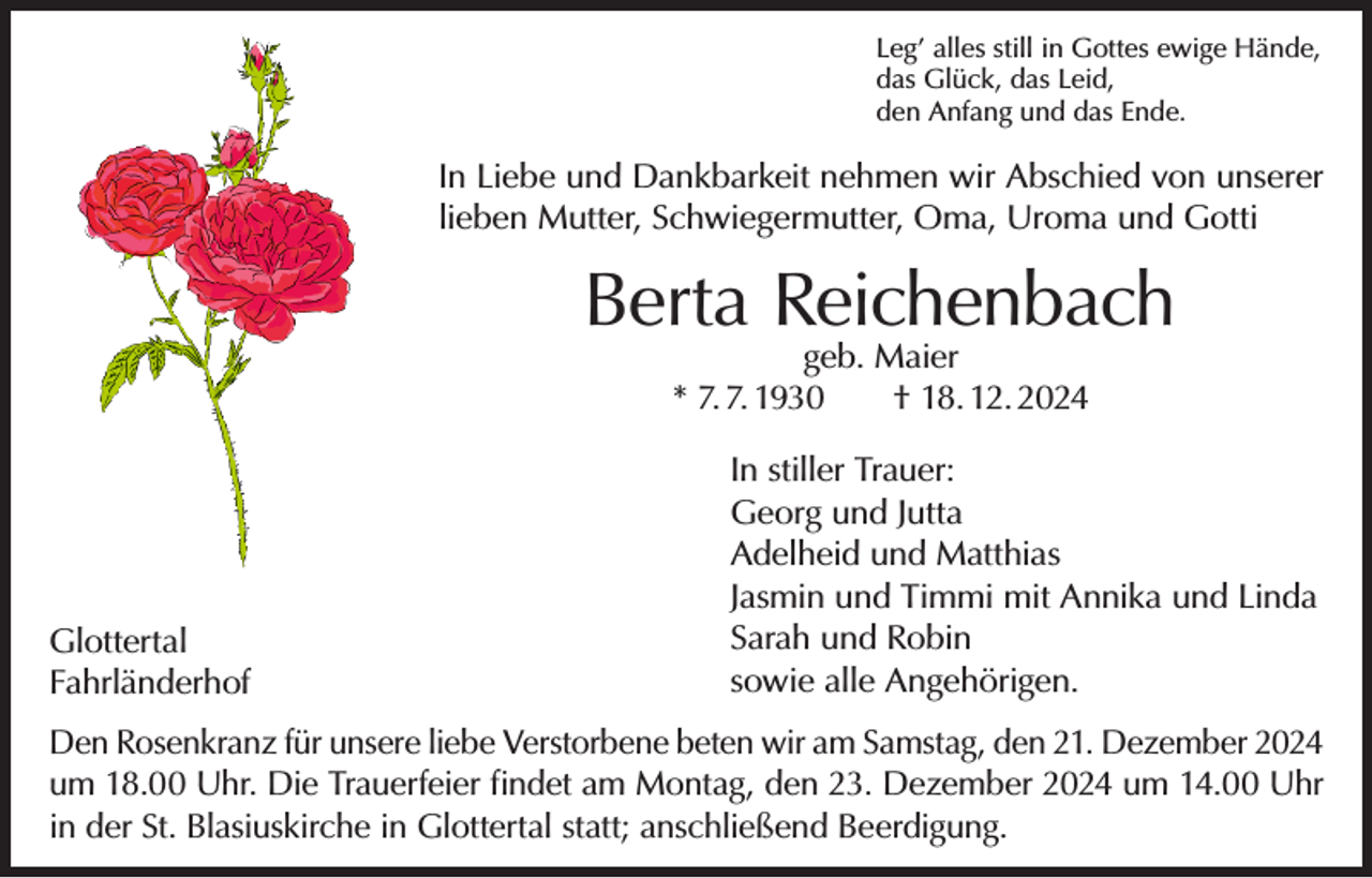 <p>Leg’ alles still in Gottes ewige Hände,<br />das Glück, das Leid,<br />den Anfang und das Ende.</p><p>In Liebe und Dankbarkeit nehmen wir Abschied von unserer<br />lieben Mutter, Schwiegermutter, Oma, Uroma und Gotti</p><p>Berta Reichenbach<br />geb. Maier<br />* 7. 7. 1930 † 18. 12. 2024</p><p>Glottertal<br />Fahrländerhof</p><p>In stiller Trauer:<br />Georg und Jutta<br />Adelheid und Matthias<br />Jasmin und Timmi mit Annika und Linda<br />Sarah und Robin<br />sowie alle Angehörigen.</p><p>Den Rosenkranz für unsere liebe Verstorbene beten wir am Samstag, den 21. Dezember 2024<br />um 18.00 Uhr. Die Trauerfeier findet am Montag, den 23. Dezember 2024 um 14.00 Uhr<br />in der St. Blasiuskirche in Glottertal statt; anschließend Beerdigung.</p>