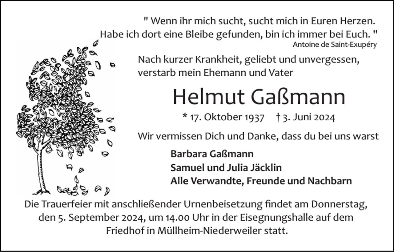 <p>" Wenn ihr mich sucht, sucht mich in Euren Herzen.<br />Habe ich dort eine Bleibe gefunden, bin ich immer bei Euch. "<br />Antoine de Saint­Exupéry</p><p>Nach kurzer Krankheit, geliebt und unvergessen,<br />verstarb mein Ehemann und Vater</p><p>Helmut Gaßmann<br />* 17. Oktober 1937</p><p>† 3. Juni 2024</p><p>Wir vermissen Dich und Danke, dass du bei uns warst<br />Barbara Gaßmann<br />Samuel und Julia Jäcklin<br />Alle Verwandte, Freunde und Nachbarn<br />Die Trauerfeier mit anschließender Urnenbeisetzung ﬁndet am Donnerstag,<br />den 5. September 2024, um 14.00 Uhr in der Eisegnungshalle auf dem<br />Friedhof in Müllheim­Niederweiler statt.</p>