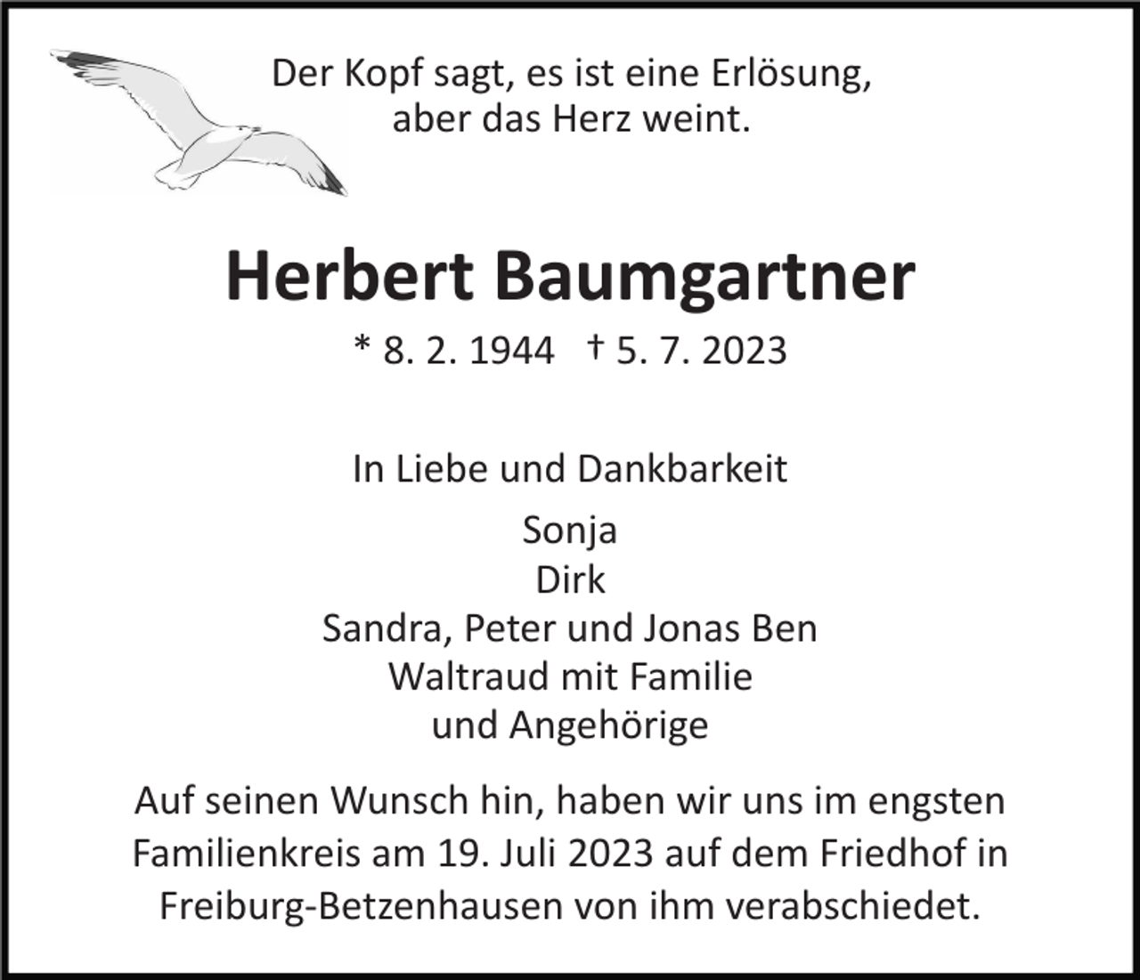 <p>Der Kopf sagt, es ist eine Erlösung,<br />aber das Herz weint.</p><p>Herbert Baumgartner<br />* 8. 2. 1944 † 5. 7. 2023<br />In Liebe und Dankbarkeit<br />Sonja<br />Dirk<br />Sandra, Peter und Jonas Ben<br />Waltraud mit Familie<br />und Angehörige<br />Auf seinen Wunsch hin, haben wir uns im engsten<br />Familienkreis am 19. Juli 2023 auf dem Friedhof in<br />Freiburg­Betzenhausen von ihm verabschiedet.</p>