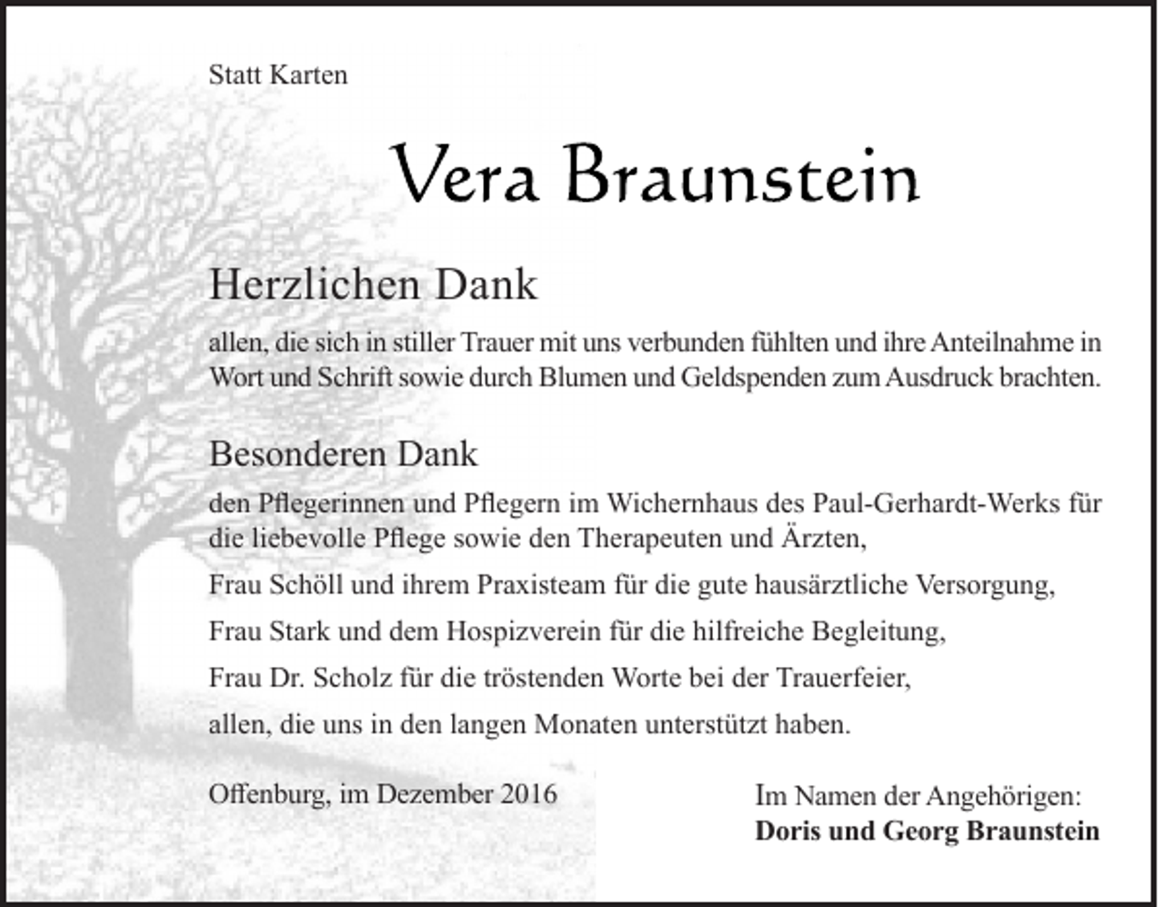 <p>Statt Karten</p><p>Herzlichen Dank<br />allen, die sich in stiller Trauer mit uns verbunden fühlten und ihre Anteilnahme in<br />Wort und Schrift sowie durch Blumen und Geldspenden zum Ausdruck brachten.</p><p>Besonderen Dank<br />den Pflegerinnen und Pflegern im Wichernhaus des Paul-Gerhardt-Werks für<br />die liebevolle Pflege sowie den Therapeuten und Ärzten,<br />Frau Schöll und ihrem Praxisteam für die gute hausärztliche Versorgung,<br />Frau Stark und dem Hospizverein für die hilfreiche Begleitung,<br />Frau Dr. Scholz für die tröstenden Worte bei der Trauerfeier,<br />allen, die uns in den langen Monaten unterstützt haben.<br />Offenburg, im Dezember 2016</p><p>Im Namen der Angehörigen:</p><p>Doris und Georg Braunstein</p>